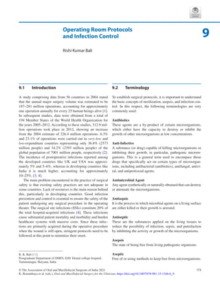 173
© The Association of Oral and Maxillofacial Surgeons of India 2021
K. Bonanthaya et al. (eds.), Oral and Maxillofacial Surgery for the Clinician, https://doi.org/10.1007/978-981-15-1346-6_9
Operating Room Protocols
and Infection Control
Rishi Kumar Bali
9.1	 Introduction
A study comprising data from 56 countries in 2004 stated
that the annual major surgery volume was estimated to be
187–281 million operations, accounting for approximately
one operation annually for every 25 human beings alive [1].
In subsequent studies, data were obtained from a total of
194 Member States of the World Health Organization for
the years 2005–2012. According to these studies, 312.9 mil-
lion operations took place in 2012, showing an increase
from the 2004 estimate of 226.4 million operations. 6.3%
and 23.1% of operations were carried out in very-low and
low-­
expenditure countries representing only 36.8% (2573
million people) and 34.2% (2393 million people) of the
global population of 7001 million people, respectively [2].
The incidence of postoperative infections reported among
the developed countries like UK and USA was approxi-
mately 5% and 5–6%, whereas in developing countries like
India it is much higher, accounting for approximately
10–25%. [3, 4].
The main problem encountered in the practice of surgical
safety is that existing safety practices are not adequate in
some countries. Lack of resources is the main reason behind
this, particularly in developing countries. Good infection
prevention and control is essential to ensure the safety of the
patient undergoing any surgical procedure in the operating
theater. The surgical site infections (SSIs) constitute 20% of
the total hospital-acquired infections [4]. These infections
cause substantial patient mortality and morbidity and burden
healthcare systems with massive costs. Since these infec-
tions are primarily acquired during the operative procedure
when the wound is still open, stringent protocols need to be
followed at this point to minimize their onset.
9.2	 Terminology
To establish surgical protocols, it is important to understand
the basic concepts of sterilization, asepsis, and infection con-
trol. In this respect, the following terminologies are very
commonly used:
Antibiotics
These agents are a by-product of certain microorganisms,
which either have the capacity to destroy or inhibit the
growth of other microorganisms at low concentrations.
Anti-Infective
A substance (or drug) capable of killing microorganisms or
inhibiting their growth, in particular, pathogenic microor-
ganisms. This is a general term used to encompass those
drugs that specifically act on certain types of microorgan-
isms, including antibacterial (antibiotics), antifungal, antivi-
ral, and antiprotozoal agents.
Antimicrobial Agent
Any agent synthetically or naturally obtained that can destroy
or attenuate the microorganisms.
Antisepsis
It is the process in which microbial agents on a living surface
are either killed or their growth is arrested.
Antiseptic
These are the substances applied on the living tissues to
reduce the possibility of infection, sepsis, and putrefaction
by inhibiting the activity or growth of the microorganisms.
Asepsis
The state of being free from living pathogenic organisms.
Aseptic
Free of or using methods to keep free from microorganisms.
9
R. K. Bali (*)
Postgraduate Department of OMFS, DAV Dental college hospital,
Yamunanagar, Haryana, India
 
