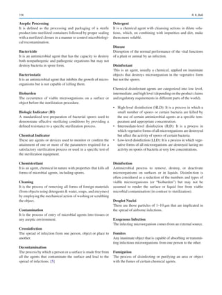 174
Aseptic Processing
It is defined as the processing and packaging of a sterile
product into sterilized containers followed by proper sealing
with a sterilized closure in a manner to control microbiologi-
cal recontamination.
Bactericide
It is an antimicrobial agent that has the capacity to destroy
both nonpathogenic and pathogenic organisms but may not
destroy bacteria in spore form.
Bacteriostatic
It is an antimicrobial agent that inhibits the growth of micro-
organisms but is not capable of killing them.
Bioburden
The occurrence of viable microorganisms on a surface or
object before the sterilization procedure.
Biologic Indicator (BI)
A standardized test preparation of bacterial spores used to
demonstrate effective sterilizing conditions by providing a
defined resistance to a specific sterilization process.
Chemical Indicator
These are agents or devices used to monitor or confirm the
attainment of one or more of the parameters required for a
satisfactory sterilization process or used in a specific test of
the sterilization equipment.
Chemisterilant
It is an agent, chemical in nature with properties that kills all
forms of microbial agents, including spores.
Cleaning
It is the process of removing all forms of foreign materials
(from objects using detergents  water, soaps, and enzymes)
by employing the mechanical action of washing or scrubbing
the object.
Contamination
It is the process of entry of microbial agents into tissues or
any aseptic environment.
Crossinfection
The spread of infection from one person, object or place to
another.
Decontamination
The process by which a person or a surface is made free from
all the agents that contaminate the surface and lead to the
spread of infections. [5]
Detergent
It is a chemical agent with cleansing actions in dilute solu-
tions, which, on combining with impurities and dirt, make
them more soluble.
Disease
Disruption of the normal performance of the vital functions
of a plant or animal by an infection.
Disinfectant
This is an agent, usually a chemical, applied on inanimate
objects that destroys microorganism in the vegetative form
but not the spores.
Chemical disinfectant agents are categorized into low level,
intermediate, and high level (depending on the product claims
and regulatory requirements in different parts of the world).
•	 High-level disinfection (HLD): It is a process in which a
small number of spores or certain bacteria are killed by
the use of certain antimicrobial agents at a specific tem-
perature and appropriate concentration.
•	 Intermediate-level disinfection (ILD): It is a process in
which vegetative forms of all microorganisms are destroyed
but affect the activity of spores of certain bacteria.
•	 Low-level disinfection (LLD): It is a process in which vege-
tative forms of all microorganisms are destroyed having no
activity on spores of bacteria at very low concentrations.
Disinfection
Antimicrobial process to remove, destroy, or deactivate
microorganisms on surfaces or in liquids. Disinfection is
often considered as a reduction of the numbers and types of
viable microorganisms (or “bioburden”) but may not be
assumed to render the surface or liquid free from viable
microbial contamination (in contrast to sterilization).
Droplet Nuclei
These are those particles of 1–10 μm that are implicated in
the spread of airborne infections.
Exogenous Infection
The infecting microorganism comes from an external source.
Fomites
Any inanimate object that is capable of absorbing or transmit-
ting infectious microorganisms from one person to the other.
Fumigation
The process of disinfecting or purifying an area or object
with the fumes of certain chemical agents.
R. K. Bali
 
