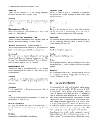 175
Germicide
Agents that are designed to kill and destroy pathogenic
organisms on the surface of different things.
Infection
It is the process of invasion of the tissues by microorganisms
and their multiplication in the body of the host to produce
disease.
Microorganisms or Microbe
Microscopic organisms, which may exist in its single-celled
form or in a colony of cells.
Minimum Effective Concentration (MEC)
The lowest concentration of a chemical or product, used in a
specified process that achieves a claimed activity.
Minimum Recommended Concentration (MRC)
The lowest concentration of a chemical or product specified
by the equipment manufacturer to be used in a process.
Nosocomial
This comes from two Greek words, i.e., “nosus” meaning
“disease” and “komeion” meaning “to take care of.” Also
known as “hospital-acquired infections.” These are the infec-
tions originating or taking place in a hospital.
Operating Room (OR)
The operating room or operating theater is a facility within a
hospital where surgical procedures are carried out in an asep-
tic environment.
Pathogen
A pathogen is a tiny living organism, such as a bacterium
or virus that is capable of producing disease in an
individual.
Resistance
It is the natural ability of the agent to oppose the effects of
any harmful agents.
Soil
Natural or artificial contamination on a device or surface fol-
lowing its use or simulated use.
Sterile Barrier System
Packaging that prevents the ingress of microorganisms fol-
lowing a sterilization process, thereby preserving the sterile
state.
Sterilizer
Equipment designed to achieve sterilization.
Sterilizing Agent
Physical or chemical agent (or combination of agents) that
has sufficient microbicidal activity to achieve sterility under
defined conditions.
Septic
Contaminated or infected.
Spores
These are the reproductive forms of some microorganisms
that can survive harsh environmental factors and have the
capability of developing into new viable microbes.
Sterilization
Sterilization is a process that destroys or removes all micro-
bial life completely, including spores by means of certain
chemical or physical processes.
Sterile
Free from living microorganisms.
Sterilize
Total destruction of all living forms.
Vector
It is an organism that does not cause disease itself but which
spreads infection by conveying pathogens from one host to
another.
Virulence
It is a pathogen’s ability to infect, sustain, or spread infection
in a living a host. Historical background of present day pro-
tocols is enumerated in Table 9.1.
9.3	 
Surgical Site Infections
Approximately 2–5% of all surgical patients tend to acquire
surgical site infections (SSIs) [4]. In developed  high-­
income countries (HICs), SSIs are the second most common
cause of healthcare-associated infections [6], whereas in
Low-  Middle-Income Countries (LMICs) or underdevel-
oped  developing countries these infections are the most
common ones. Thus, to reduce the risk of surgical site infec-
tions, a more systematic approach has to be adopted, based
on proper knowledge regarding the status of the patient, type,
 time of the operation, personnel involved and the health
care facilities available during a surgical procedure. The
main pathogenic source of surgical site infections is
the endogenous flora (usually aerobic gram positive cocci) of
the patient present in the skin, the mucous membranes, or the
hollow viscera. The exogenous sources of infection include
9  Operating Room Protocols and Infection Control
 