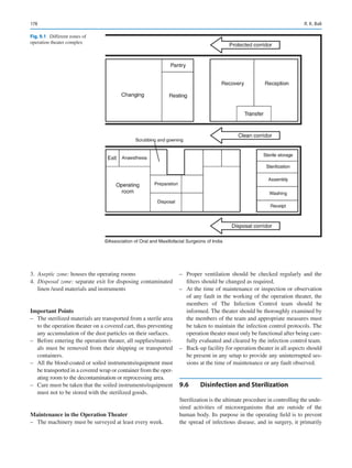 178
	3.	 Aseptic zone: houses the operating rooms
	4.	 Disposal zone: separate exit for disposing contaminated
linen /used materials and instruments
Important Points
–
– The sterilized materials are transported from a sterile area
to the operation theater on a covered cart, thus preventing
any accumulation of the dust particles on their surfaces.
–
– Before entering the operation theater, all supplies/materi-
als must be removed from their shipping or transported
containers.
–
– All the blood-coated or soiled instruments/equipment must
be transported in a covered wrap or container from the oper-
ating room to the decontamination or reprocessing area.
–
– Care must be taken that the soiled instruments/equipment
must not to be stored with the sterilized goods.
Maintenance in the Operation Theater
–
– The machinery must be surveyed at least every week.
–
– Proper ventilation should be checked regularly and the
filters should be changed as required.
–
– At the time of maintenance or inspection or observation
of any fault in the working of the operation theater, the
members of The Infection Control team should be
informed. The theater should be thoroughly examined by
the members of the team and appropriate measures must
be taken to maintain the infection control protocols. The
operation theater must only be functional after being care-
fully evaluated and cleared by the infection control team.
–
– Back-up facility for operation theater in all aspects should
be present in any setup to provide any uninterrupted ses-
sions at the time of maintenance or any fault observed.
9.6	 Disinfection and Sterilization
Sterilization is the ultimate procedure in controlling the unde-
sired activities of microorganisms that are outside of the
human body. Its purpose in the operating field is to prevent
the spread of infectious disease, and in surgery, it primarily
©Association of Oral and Maxillofacial Surgeons of India
Fig. 9.1  Different zones of
operation theater complex
R. K. Bali
 