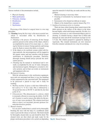 180
Various methods of decontamination include.
•	 Physical cleaning.
•	 Water purification
•	 Ultrasonic cleaning
•	 Disinfection
•	 Antisepsis
•	 Sterilization
Processing of the clinical or surgical items is a two step
procedure.
	A.	 Cleaning, being the first step, is the most essential one,
which is succeeded either by Disinfection or
Sterlization
•	 Cleaning is the process of removing all the foreign
particles present on the surface of the object, which is
accomplished by means of two main steps, i.e., clean-
ing by friction to remove foreign particles and rinsing
away by fluids to remove the debris so cleaned.
•	 If the objects to be sterilized, remain soiled with for-
eign materials, the microorganisms will be trapped in
the organic matter and may interfere with the proper
sterilization or disinfection procedure. Therefore,
thorough cleaning should always precede the steril-
ization process.
•	 Cleaning may be manual or mechanical and is nor-
mally accomplished by the use of water, detergents,
and mechanical agents. Detergent is essential to dis-
solve proteins and oil that can reside on instruments
and equipment after use.
	1.	 Mechanical cleaning
With the advancement in the sterilization equipment,
most units are automated and there is very less handling
of dirty equipment by the concerned staff. The equipment
to be processed is placed in trays and is ready for
washing.
•	 Washing machine: It gives a cold rinse followed by a
hot wash at 71 °C for 2 min. This is followed by a
10-second hot rinse at 80–90 °C and then by dry heat
at 50–75 °C.
•	 Ultrasonicator: The ultrasonicator is a device, which
is extremely efficient in removing the debris. 0.44 W/
cm3
of power is used to remove the debris by the pro-
cess of sonic waves produced. The solution used most
often to clean is an enzymatic presoak (protease for-
mula that dissolves protein).
	2.	 Manual cleaning
It is an active method that is carried out by thoroughly
brushing the item with the help of a toothbrush under
water to prevent the release of aerosols. The brush should
be thoroughly cleaned after use and should be dried. The
cleaned items are then dried and made ready for the
proper sterilization procedure to be carried out depending
upon the material of which they are made and the use they
perform.
Manual cleaning is necessary when:
•	 Cleaning of instruments by mechanical means is not
possible
•	 Instruments to be cleaned are delicate in nature
•	 Objects to be cleaned have a narrow lumen (Fig. 9.3)
	3.	 Soaking of instruments prior to cleaning:
There are times when cleaning alone cannot remove the
debris present on the surface of the objects as the items
become highly soiled with foreign materials. For this, it is
sometimes necessary to soak instruments/objects prior to
cleaning. A container having a deeper base is filled with
detergent  water and all the instruments are kept in it for
3–5 min. The solution prepared is agitated by shaking it
vigorously. The cleaned instruments are now removed
from the container and placed over a tray for air drying.
©Association of Oral and Maxillofacial Surgeons of India
Fig. 9.3  Manual Cleaning
R. K. Bali
 