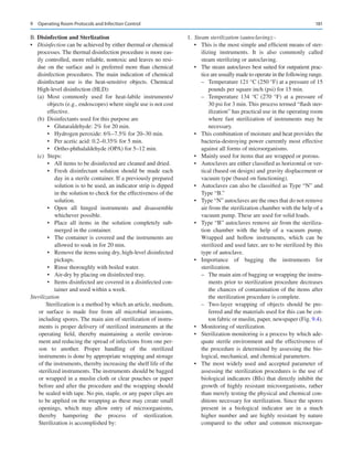 181
B. Disinfection and Sterlization
•	 Disinfection can be achieved by either thermal or chemical
processes. The thermal disinfection procedure is more eas-
ily controlled, more reliable, nontoxic and leaves no resi-
due on the surface and is preferred more than chemical
disinfection procedures. The main indication of chemical
disinfectant use is the heat-­
sensitive objects. Chemical
High-level disinfection (HLD):
(a)	Most commonly used for heat-labile instruments/
objects (e.g., endoscopes) where single use is not cost
effective.
(b)	 Disinfectants used for this purpose are
•	 Glutaraldehyde: 2% for 20 min.
•	 Hydrogen peroxide: 6%–7.5% for 20–30 min.
•	 Per acetic acid: 0.2–0.35% for 5 min.
•	 Ortho-phthalaldehyde (OPA) for 5–12 min.
(c)	Steps:
•	 All items to be disinfected are cleaned and dried.
•	 Fresh disinfectant solution should be made each
day in a sterile container. If a previously prepared
solution is to be used, an indicator strip is dipped
in the solution to check for the effectiveness of the
solution.
•	 Open all hinged instruments and disassemble
whichever possible.
•	 Place all items in the solution completely sub-
merged in the container.
•	 The container is covered and the instruments are
allowed to soak in for 20 min.
•	 Remove the items using dry, high-level disinfected
pickups.
•	 Rinse thoroughly with boiled water.
•	 Air-dry by placing on disinfected tray.
•	 Items disinfected are covered in a disinfected con-
tainer and used within a week.
Sterilization
Sterilization is a method by which an article, medium,
or surface is made free from all microbial invasions,
including spores. The main aim of sterilization of instru-
ments is proper delivery of sterilized instruments at the
operating field, thereby maintaining a sterile environ-
ment and reducing the spread of infections from one per-
son to another. Proper handling of the sterilized
instruments is done by appropriate wrapping and storage
of the instruments, thereby increasing the shelf life of the
sterilized instruments. The instruments should be bagged
or wrapped in a muslin cloth or clear pouches or paper
before and after the procedure and the wrapping should
be sealed with tape. No pin, staple, or any paper clips are
to be applied on the wrapping as these may create small
openings, which may allow entry of microorganisms,
thereby hampering the process of sterilization.
Sterilization is accomplished by:
	1.	 Steam sterilization (autoclaving):-
•	 This is the most simple and efficient means of ster-
ilizing instruments. It is also commonly called
steam sterilizing or autoclaving.
•	 The steam autoclaves best suited for outpatient prac-
tice are usually made to operate in the following range.
–
– Temperature 121 °C (250 °F) at a pressure of 15
pounds per square inch (psi) for 15 min.
–
– Temperature 134  °C (270  °F) at a pressure of
30 psi for 3 min. This process termed “flash ster-
ilization” has practical use in the operating room
where fast sterilization of instruments may be
necessary.
•	 This combination of moisture and heat provides the
bacteria-­
destroying power currently most effective
against all forms of microorganisms.
•	 Mainly used for items that are wrapped or porous.
•	 Autoclaves are either classified as horizontal or ver-
tical (based on design) and gravity displacement or
vacuum type (based on functioning).
•	 Autoclaves can also be classified as Type “N” and
Type “B.”
•	 Type “N” autoclaves are the ones that do not remove
air from the sterilization chamber with the help of a
vacuum pump. These are used for solid loads.
•	 Type “B” autoclaves remove air from the steriliza-
tion chamber with the help of a vacuum pump.
Wrapped and hollow instruments, which can be
sterilized and used later, are to be sterilized by this
type of autoclave.
•	 Importance of bagging the instruments for
sterilization.
–
– The main aim of bagging or wrapping the instru-
ments prior to sterilization procedure decreases
the chances of contamination of the items after
the sterilization procedure is complete.
–
– Two-layer wrapping of objects should be pre-
ferred and the materials used for this can be cot-
ton fabric or muslin, paper, newspaper (Fig. 9.4).
•	 Monitoring of sterilization.
•	 Sterilization monitoring is a process by which ade-
quate sterile environment and the effectiveness of
the procedure is determined by assessing the bio-
logical, mechanical, and chemical parameters.
•	 The most widely used and accepted parameter of
assessing the sterilization procedures is the use of
biological indicators (BIs) that directly inhibit the
growth of highly resistant microorganisms, rather
than merely testing the physical and chemical con-
ditions necessary for sterilization. Since the spores
present in a biological indicator are in a much
higher number and are highly resistant by nature
compared to the other and common microorgan-
9  Operating Room Protocols and Infection Control
 