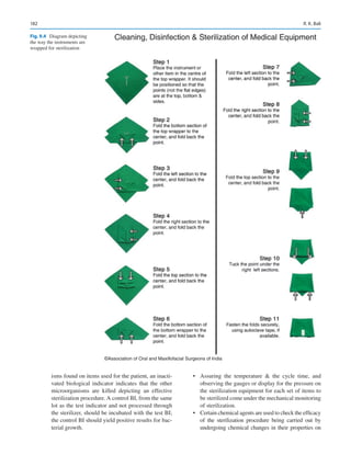 182
isms found on items used for the patient, an inacti-
vated biological indicator indicates that the other
microorganisms are killed depicting an effective
sterilization ­
procedure. A control BI, from the same
lot as the test indicator and not processed through
the sterilizer, should be incubated with the test BI;
the control BI should yield positive results for bac-
terial growth.
•	 Assuring the temperature  the cycle time, and
observing the gauges or display for the pressure on
the sterilization equipment for each set of items to
be sterilized come under the mechanical monitoring
of sterilization.
•	 Certain chemical agents are used to check the efficacy
of the sterilization procedure being carried out by
undergoing chemical changes in their properties on
©Association of Oral and Maxillofacial Surgeons of India
Fig. 9.4  Diagram depicting
the way the instruments are
wrapped for sterilization
R. K. Bali
 