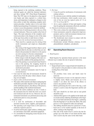183
being exposed to the sterilizing conditions. These
chemical agents are called the chemical indicators
and these include TST (Time-Steam-Temperature)
Strip. This TST strip is to be placed in a big surgical
wire basket and when exposed to a critical time,
steam, and temperature it undergoes a change in color
from yellow to dark blue indicating complete steril-
ization procedure. Another strip is to be used when
double-layered packing of instruments in crepe paper
is done to assess the parameters inside the sterilizer.
•	 Another form of sterilizing monitor is the use of the
external indicators. These are usually in the form of
Tapes. The main indication of the complete steril-
ization procedure is the change in color of the strips
of the tape from yellow to dark brown or black.
•	 How to store the sterilized instruments/objects
–
– There must be a separate area for storing of the
sterile instruments and single-use (disposable)
products.
–
– The storing of the bagged sterilizer objects can be
depicted either by the date on which they are ster-
ilized or the procedure for which it is to be used or
an event causing it to become contaminated.
–
– All the packed items must be carefully inspected
before using to verify the integrity of the outer cov-
ering and the condition of the packing (dry/wet).
–
– Once the packing is assessed and if any breach is
seen in the packing, the wrapping should be
replaced and the instruments again sent for the
sterilization procedure.
–
– All the sterilized instruments must be kept in
covered drawers.
•	 Care must be taken that all instruments should be
placed away from the place where chances of get-
ting wet are higher.
•	 Expiry of the sterilized instruments
•	 The expiry of the materials and objects undergoing the
sterilization procedure depends on the type and time
of the sterilization process, the efficacy of the process,
and the handling of the sterilized instruments.
•	 Once all the sterile conditions are met, 4 weeks is
the maximum time for which the items are consid-
ered sterilized and safe for use. However, the con-
taminated instruments are preferred processing and
sterilization prior to every procedure.
	2.	 Ethylene oxide:
•	 It is used for sterilization of heat-labile and
moisture-­
sensitive items, supplies, and equipment.
•	 The operating cycle ranges from 2–24 h and it is a
relatively expensive process.
•	 It can be used for glass, paper surfaces, clothing, plas-
tics and metals, food stuffs, and dental equipment.
•	 It is unsuitable for fumigating rooms because of its
explosive property.
	3.	 Dry heat:
•	 It may be used for sterilization of instruments with
cutting surfaces.
•	 No corrosion occurs with this method of sterilization.
•	 Dry heat sterilization, which usually occurs con-
sists of hot air oven has typical cycles of 1  h at
171 °C or 2 h at 160 °C.
•	 Air is a poor conductor of heat and requires a long
time for getting the instruments effectively sterilized.
	4.	 Chemical sterilization and disinfection:
•	 This is also a choice for some limited circumstances.
•	 Some instruments cannot be subjected to high tem-
peratures and in a field environment chemical ster-
ilization may have to be used.
•	 The disinfectant must remain in contact with the
surface for appropriate time.
•	 Disinfectants include Chlorine solutions, 2–3.2%
glutaraldehyde, iodophors, and phenols.
9.7	 
Operating Room Decorum
	1.	 Hand hygiene:
Hand hygiene by operation theater persons is the most
efficient way to reduce the risk of spread of infections.
	2.	 Surgical hand wash:
•	 Surgical hand wash or surgical hand rub should be car-
ried out prior to the procedure in order to decrease the
residing flora of the hand.
•	 Steps:
–
– All jewellery from wrists and hands must be
removed.
–
– The temperature of water is to be adjusted so that it
is slightly warm. Hands and forearms are to be
washed 5  cm above the level of the elbows to
remove any particles of dirt.
–
– Before performing the first scrub of the day, a nail
cleaner is used to clean the fingernails and the nail
beds.
–
– The nails should be cut short and no nail polish
should be used.
–
– Antimicrobial agent is to be applied on the hands and
in circular motion; lathering should begin at the finger
tips of one hand and between the fingers, continuing
from the fingertip to 5 cm above the elbow. The same
process is to be repeated for other arm and hand.
–
– The rubbing should be done for a period of 3–5 min.
–
– Each arm is to be washed separtely at the level of
elbow, starting at the fingertips.
–
– One side of the sterile towel is used to dry the fin-
gertips up to the elbow of one hand and the other
side is used to dry the same on the other hand.
9  Operating Room Protocols and Infection Control
 