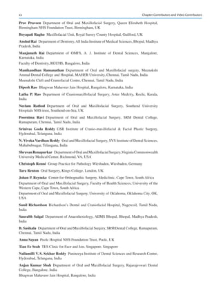 xx
Prav  Praveen Department of Oral and Maxillofacial Surgery, Queen Elizabeth Hospital,
Birmingham NHS Foundation Trust, Birmingham, UK
Boyapati Raghu  Maxillofacial Unit, Royal Surrey County Hospital, Guilford, UK
Anshul Rai  Department of Dentistry,All India Institute of Medical Sciences, Bhopal, Madhya
Pradesh, India
Manjunath  Rai Department of OMFS, A.  J. Institute of Dental Sciences, Mangalore,
Karnataka, India
Faculty of Dentistry, RGUHS, Bangalore, India
Manikandhan  Ramanathan Department of Oral and Maxillofacial surgery, Meenakshi
Ammal Dental College and Hospital, MAHER University, Chennai, Tamil Nadu, India
Meenakshi Cleft and Craniofacial Centre, Chennai, Tamil Nadu, India
Dipesh Rao  Bhagwan Mahaveer Jain Hospital, Bangalore, Karnataka, India
Latha  P.  Rao Department of Craniomaxillofacial Surgery, Aster Medcity, Kochi, Kerala,
India
Neelam  Rathod Department of Oral and Maxillofacial Surgery, Southend University
Hospitals NHS trust, Southend-on-Sea, UK
Poornima  Ravi Department of Oral and Maxillofacial Surgery, SRM Dental College,
Ramapuram, Chennai, Tamil Nadu, India
Srinivas  Gosla  Reddy GSR Institute of Cranio-maxillofacial  Facial Plastic Surgery,
Hyderabad, Telangana, India
N. Viveka Vardhan Reddy  Oral and Maxillofacial Surgery, SVS Institute of Dental Sciences,
Mahabubnagar, Telangana, India
Shravan Renapurkar  DepartmentofOralandMaxillofacialSurgery,VirginiaCommonwealth
University Medical Center, Richmond, VA, USA
Christoph Renné  Group Practice for Pathology Wiesbaden, Wiesbaden, Germany
Tara Renton  Oral Surgery, Kings College, London, UK
Johan P. Reyneke  Center for Orthognathic Surgery, Mediclinic, Cape Town, South Africa
Department of Oral and Maxillofacial Surgery, Faculty of Health Sciences, University of the
Western Cape, Cape Town, South Africa
Department of Oral and Maxillofacial Surgery, University of Oklahoma, Oklahoma City, OK,
USA
Sunil Richardson Richardson’s Dental and Craniofacial Hospital, Nagercoil, Tamil Nadu,
India
Saurabh Saigal  Department of Anaesthesiology, AIIMS Bhopal, Bhopal, Madhya Pradesh,
India
B. Sasikala  Department of Oral and Maxillofacial Surgery, SRM Dental College, Ramapuram,
Chennai, Tamil Nadu, India
Anna Sayan  Poole Hospital NHS Foundation Trust, Poole, UK
Tian Ee Seah  TES Clinic for Face and Jaw, Singapore, Singapore
Nallamilli V. S. Sekhar Reddy  Panineeya Institute of Dental Sciences and Research Centre,
Hyderabad, Telangana, India
Anjan Kumar Shah Department of Oral and Maxillofacial Surgery, Rajarajeswari Dental
College, Bangalore, India
Bhagwan Mahaveer Jain Hospital, Bangalore, India
Chapter Contributors and Video Contributors
 