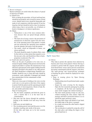 184
	3.	 Barrier techniques:
Barrier techniques are useful where the chances of spread
of infection are higher.
(a)	 Head Cover
Prior or during the procedure, all facial and head hair
should be tied properly and covered by means of head
covers. Ideally head covers should be disposable and
made of soft, nonporous cloth like material. If one has
long hair, the hair should be tied in a bun. In situations
where tying a bun is not possible, use of helmets or
hoods or headgears is of utmost significance.
(b)	Masks
–
– Tuberculosis is one of the most common infec-
tious diseases that can spread through airborne
route,
–
– The main aim of using a mask is the prevention of
transmission of infectious agents from the mem-
ber of the operating team to the patient’s wounds
and also protecting the operating team members
from the splashes and sprays from the patient.
–
– The masks, which are disposable in nature, are
always preferred.
–
– The mask should be made of synthetic fibers, must
be flat with two or three pleats that expand to cover
the area up to chin, and should have filters of poly-
propylene or polyester (Fig. 9.5).
(c)	 Scrub suits and cover gowns
These are the pair of garments to be worn over, or
instead of regular clothing of the persons involved in the
surgical procedures to protect the transmission of any
infectious agent present on the regular clothing from the
operating personnel to the patient or any other person-
nel. These should have a simple design, should be com-
fortable, should be easy to clean and wash, should be
economical, easily replicable if damaged and should
have minimal place for the contaminants to hide.
(d)	 Surgical gowns
These are a loose pair of clothing to be worn over the
scrub suits or cover gowns at the time of the surgery
to protect both the patient and the operating personnel
from transfer of microorganisms, blood or body flu-
ids, and another particulate matter.
Steps of wearing gown:
•	 Dry the hands completely and hold the gown in
such a manner that it is at the least risk of
contamination.
•	 Slip arms into the sleeves through the armholes,
keeping at the shoulder level and away from the
body.
•	 Hold arms out and slightly up.
•	 The circulating person must pull the gown over the
shoulders touching only inside of the gown.
All the belts and loops are to be tied securely
(Fig. 9.6).
(e)	Gloves
They help to protect the operator from infection by
bacteria and viruses from patient’s blood. Gloving is
essential to protect both the surgeon and the patient
from blood-borne viruses and to prevent wound from
becoming contaminated with the surgeon’s skin flora.
The “open gloving” and “closed gloving” technique
of donning the gloves should be employed for wear-
ing gloves.
•	 Steps in wearing gloves by Open Gloving
Technique
–
– Handwashing must be performed under aseptic
conditions.
–
– Inspect the outer covering for the integrity.
Open the first nonsterile packaging by peeling
it completely off the heat seal exposing the
inner sterile wrapper, but without touching it.
–
– The inner sterile packing is kept on a dry area,
without touching the outer surface. Open the
package and fold it toward the bottom so as to
unfold the paper and keep it open.
–
– By using index finger and thumb of one hand,
the folded edge of the glove is grasped.
–
– In a single movement the other hand is slipped
into the glove.
–
– The second glove is picked by using the cuff of
the other glove and sliding the fingers of the
gloved hand into it.
©Association of Oral and Maxillofacial Surgeons of India
Fig. 9.5  Surgical Mask
R. K. Bali
 