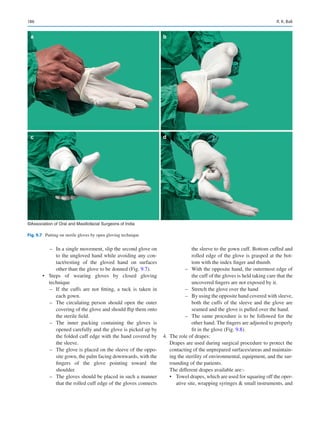 186
–
– In a single movement, slip the second glove on
to the ungloved hand while avoiding any con-
tact/resting of the gloved hand on surfaces
other than the glove to be donned (Fig. 9.7).
•	 Steps of wearing gloves by closed gloving
technique
–
– If the cuffs are not fitting, a tuck is taken in
each gown.
–
– The circulating person should open the outer
covering of the glove and should flip them onto
the sterile field.
–
– The inner packing containing the gloves is
opened carefully and the glove is picked up by
the folded cuff edge with the hand covered by
the sleeve.
–
– The glove is placed on the sleeve of the oppo-
site gown, the palm facing downwards, with the
fingers of the glove pointing toward the
shoulder.
–
– The gloves should be placed in such a manner
that the rolled cuff edge of the gloves connects
the sleeve to the gown cuff. Bottom cuffed and
rolled edge of the glove is grasped at the bot-
tom with the index finger and thumb.
–
– With the opposite hand, the outermost edge of
the cuff of the gloves is held taking care that the
uncovered fingers are not exposed by it.
–
– Stretch the glove over the hand
–
– By using the opposite hand covered with sleeve,
both the cuffs of the sleeve and the glove are
seamed and the glove is pulled over the hand.
–
– The same procedure is to be followed for the
other hand. The fingers are adjusted to properly
fit in the glove (Fig. 9.8).
	
4.	 The role of drapes:
Drapes are used during surgical procedure to protect the
contacting of the unprepared surfaces/areas and maintain-
ing the sterility of environmental, equipment, and the sur-
rounding of the patients.
The different drapes available are:-
•	 Towel drapes, which are used for squaring off the oper-
ative site, wrapping syringes  small instruments, and
a b
c d
©Association of Oral and Maxillofacial Surgeons of India
Fig. 9.7  Putting on sterile gloves by open gloving technique
R. K. Bali
 
