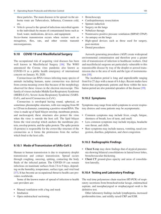 191
these particles. The main diseases to be spread via the air-
borne route are Tuberculosis, Influenza, Common cold,
etc.
•	 Vehicle spread is the spread of infectious microbial agents
to the individuals by means of contaminated items such as
food, water, medications, devices, and equipment.
Vector-borne transmission occurs when vectors such as
­
mosquitoes, flies, rats, and other vermin transmit
microorganisms.
9.10	 COVID 19 and Maxillofacial Surgery
The occupational risk of acquiring viral diseases has been
well known in Maxillofacial Surgery [16]. The WHO
announced the Corona virus pandemic also known as
COVID-19 as a public health emergency of international
concern on January 30, 2020.
Coronaviruses are RNA viruses infecting many species of
animals including humans, name coronavirus was derived
from corona meaning crown like because of the morphology
observed for these viruses in the electron microscope. This
family of viruses includes Middle East Respiratory Syndrome
(MERS-CoV), Severe Acute Respiratory Syndrome (SARS-
CoV), and novel Coronavirus (n CoV).
Coronavirus is enveloped having round, spherical, or
sometimes pleomorphic structure, with size ranging from 80
to 120 nm in diameter, containing a positive-strand RNA. The
virus is made up of lipid bilayer envelop, membrane protein,
and nucleocapsid, these structures also protect the virus
when the virus is outside the host cell. The lipid bilayer
forms the viral envelop which anchors the membrane pro-
tein, envelop protein, and the spike protein. The spike protein
(S-protein) is responsible for the crown-like structure of the
coronavirus as it forms the protrusions from the surface
which bind to the host cells.
9.10.1	 Mode of Transmission of SARs-CoV 2
Human to human transmission is due to respiratory droplet
transmission and contact transmission. Spread occurs
through coughing, sneezing, spitting, contacting the body
fluids of the infected patient. The COVID-19 can remain
infectious on inanimate surfaces from 2 h to 9 days, depend-
ing on the humidity, temperature, surface type, and viral load
[17]. It has become an occupational threat to health care pro-
viders worldwide.
Some of the known routes of spread of infection to health
care providers are:
•	 Manual ventilation with a bag and mask
•	 Intubation
•	 Open endotracheal suctioning
•	 Bronchoscopy
•	 Cardiopulmonary resuscitation
•	 Sputum induction
•	 Surgery on the lungs
•	 Nebulizer therapy
•	 Noninvasive positive pressure ventilation (BIPAP, CPAP)
•	 An autopsy on the lungs
•	 High-speed devices such as those used for surgery,
post-mortem
•	 Dental procedures
Aerosols generating procedures (AGP) create widespread
environmental contamination and therefore pose a greater
risk of transmission of infection to healthcare workers. Oral
and maxillofacial surgeons are particularly vulnerable to this
transmissible disease by way of the droplet or aerosol trans-
mission due to the area of work and the type of instrumenta-
tion [18].
The incubation period is long and unpredictable ranging
from 0 to 27 days with a mean of 6.4 days. Recent studies have
shown that asymptomatic patients and those within the incu-
bation period are also potential spreaders of the disease [19].
9.10.2	 Symptoms
Symptoms may range from mild symptoms to severe respira-
tory distress and some patients may be asymptomatic.
•	 Common symptoms may include fever, cough, fatigue,
shortness of breath, loss of taste, and smell.
•	 Less common symptoms may include myalgia, headache
sore throat, and chills.
•	 Rare symptoms may include nausea, vomiting, nasal con-
gestion, diarrhea, palpitation, and chest congestion.
9.10.3	 Radiographic Findings
•	 Chest X-ray may show findings that of atypical pneumo-
nia showing bilateral consolidations in lateral lower lobes,
bronchovascular thickening.
•	 Chest CT ground-glass opacity and areas of consolida-
tion laterally.
9.10.4	 Testing and Laboratory Findings
The real time polymerase chain reaction (RT-PCR) of respi-
ratory secretions from bronchoalveolar lavage, endotracheal
aspirate, and nasopharyngeal or oropharyngeal swab is the
definitive test.
Other laboratory findings include lymphopenia, increased
prothrombin time, and mildly raised CRP and ESR.
9  Operating Room Protocols and Infection Control
 