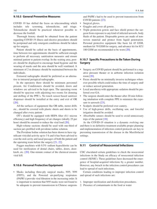 192
9.10.5	 General Preventive Measures
COVID 19 has shifted the focus on teleconsulting which
includes tele screening, telemedicine, and triage.
Telemedicine should be practiced whenever possible to
decrease the footfall.
Thorough history should be obtained from the patient
regarding COVID 19 illness and elective procedures should
be postponed and only emergent conditions should be taken
up for surgery.
Patient should be called on the basis of appointments,
time between two appointments should be sufficient enough
to perform all necessary sanitization measures and ensure
minimal patient to patient overlap. In the waiting area, post-
ers should be displayed to encourage hand hygiene and the
wearing of masks and the area should be well ventilated. A
minimum of 2 m distance should be maintained between the
individuals.
Extraoral radiographs should be preferred as an alterna-
tive to intraoral periapical radiographs.
In the operatory there should be minimum personnel
present, Air Conditioners should be avoided, doors and
windows are advised to be kept open. The operating room
should be spacious with adjoining two rooms for donning
and doffing of the PPE’s. No touch sensor-based sanitizer
dispenser should be installed at the entry and exit of OR
[20].
All the surfaces of equipment like OR table, motor drills
etc., should be covered with plastic sheets and sheets to be
changed after every patient.
OT’s should be equipped with HEPA filter (0.1 micron
efficiency) and high frequency of air changes (ideally 25 per
hour) should be ensured to reduce the viral load [20].
High-volume suctions should be used with one-third of
suction jars prefilled with povidone-iodine solution.
The Povidone Iodine solution has been shown to have sig-
nificant viricidal activity up to 3 h and it has been advised to
coat the oral cavity and nasal passages of both the patient and
the operating team before the surgery [21, 22].
Fogger machines with 0.5% sodium hypochlorite can be
used for sterilization of dental chairs, tables, doors, door-
knob, etc. [20]. One-minute contact of the chemical ensures
viral kill.
9.10.6	 Personal Protective Equipment
•	 Masks including three-ply surgical masks, N95, N99
(FFP3), and the Powered air-purifying respirators
(PAPR’s) provide viral filtration in the increasing order. It
is important to mention that N95 masks were not found to
be adequate to prevent transmission in Chinese surgeons
and PAPR’s had to be used to prevent transmission from
COVID patients [23].
•	 Surgical gloves.
•	 Goggles and cover all gowns.
•	 Triple protection gowns and face shield protect the sur-
geon from exposure to any kind of infected aerosols, body
fluids of the patient. Disposable gowns are made of non-
woven material and protect from liquid penetration.
Personal protective equipment like basic kit 45  GSM,
medium kit 70 GSM for surgery, and advance kit for ICU
180 GSM are recommended to be worn [20].
9.10.7	 Specific Precautions to Be Taken During
Surgery
•	 Surgery on COVID patient should be performed in a neg-
ative pressure theater or in airborne infection isolation
room [20].
•	 Focus should be on minimally invasive techniques when-
ever possible which could reduce the time of surgery and/
or reduce aerosol generation.
•	 Local anesthesia with appropriate sedation should be pre-
ferred over GA.
•	 The surgeon should enter the theater after 20 min follow-
ing intubation with complete PPE to minimize the expo-
sure to aerosols [23].
•	 Scalpels should be preferred over cautery.
•	 Use of high-power drills, oscillating saw, and forceful
irrigation should be avoided.
•	 Absorbable sutures should be used to avoid unnecessary
trips of the patient [18].
As the COVID-19 situation is a dynamic evolving one
and there is no definitive treatment available proper planning
and implementation of infection control protocols are key to
preventing transmission of the disease in the Maxillofacial
settings.
9.11	 
Control of Nosocomial Infections
CDC elucidated certain guidelines to check the nosocomial
infections in the Study on efficacy of nosocomial infection
control (SENIC). These guidelines have decreased the emer-
gence of hospital-acquired infections by a greater number.
However, any breach in the infection control procedures can
lead to spread of such infections.
Certain conditions leading to improper infection control
and spread of such infections are:
	
1.	 Improper sterilization and disinfection procedures.
	
2.	 Presence of contaminants in the food or water
R. K. Bali
 