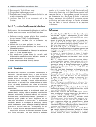 193
	
3.	 Environment of the health care setup.
	
4.	 Untrained and inadequate personnel
	
5.	 Insufficient knowledge of Infection control principles and
practices among the staff.
	
6.	Antibiotic abuse both in the community and in the
hospital.
9.11.1	 
Prevention from Nosocomial Infections
Following are the steps that can be taken by the staff in a
hospital setup to prevent the spread of such infections:
•	 Isolation rooms for persons suffering from contagious
diseases such as COVID 19 and tuberculosis.
•	 Hand-scrubbing practices prior to performing any
procedure.
•	 Disinfecting all the areas in a health care setup.
•	 Adequate sterilization and disinfection protocols to be
followed everywhere.
•	 The wound dressings should be changed at an appropriate
time with the use of proper agents.
•	 The antimicrobial agents should be carefully used.
Prolonged use should be avoided whenever possible to
avoid the emergence of the resistance.
•	 Proper management of the biomedical waste.
9.12	 Conclusion
Preventing and controlling infections is the key factor in
improving care and ensuring safety of both the patient
and the health care worker. Infection control addresses
factors related to the spread of infections within the
­
operation theater complex (whether patient-to-patient,
from patients to staff and from staff to patient, or among
staff), including prevention (via hand hygiene/hand
washing, cleaning/disinfection/sterilization, vaccination,
monitoring).
Integrated infection control in the operation theater has
various aspects, ranging from its designing ,environmental
cleaning , management of biomedical waste and adherence
to theatre attire. Use of Personal Protective Equipment (PPE)
including gloves, gowns, face masks ,respirators and full
face visors are essential to minimize risks of occupational
infections. Whether in developed or developing country,
where resources are limited, thorough knowledge about the
principles of infection control and a little ingenuity will suf-
fice to solve the problem of hospital-acquired infections.
Surgical site infections are a result of microbial invasion
in a sterile atmosphere. The main sources of microbial
invasion in the operating theater include the atmosphere of
the operating theater, the medical and the paramedical staff
present at the time of the procedure, surgical instruments,
and the patient at times also. Proper designing of operation
theater, appropriate microbiological monitoring, proper
sterilization, and strict adherence to barrier techniques
form the basis to prevent infections in an operating
environment.
References
	 1.	Weiser TG, Regenbogen SE, Thompson KD, Haynes AB, Lipsitz
SR, Berry WR, Gawande AA. An estimation of the global volume
of surgery: a modelling strategy based on available data. Lancet.
2008 Jul 12;372(9633):139–44.
	2.	Weiser TG, Haynes AB, Molina G, Lipsitz SR, Esquivel MM,
Uribe-Leitz T, Fu R, Azad T, Chao TE, Berry WR, Gawande
AA. Size and distribution of the global volume of surgery in 2012.
Bull World Health Organ. 2016 Mar 1;94(3):201.
	3.	Bali R, Sharma P, Nagrath S, Gupta P. Microbial isolations from
maxillofacial operation theatre and its correlation to fumigation in a
teaching hospital in India. Journal of maxillofacial and oral surgery.
2014 Jun 1;13(2):128–32.
	4.	de Lissovoy G, Fraeman K, Hutchins V, Murphy D, Song D,
Vaughn BB. Surgical site infection: incidence and impact on hos-
pital utilization and treatment costs. Am J Infect Control. 2009 Jun
1;37(5):387–97.
	 5.	Block SS. Definition of terms. Disinfection, sterilization, and pres-
ervation. Philadelphia: LippincottWilliams Wilkins. 2001:19–28.
	6.	
Bratzler DW, Houck PM, Workgroup SI.  Antimicrobial pro-
phylaxis for surgery: an advisory statement from the National
Surgical Infection Prevention Project. Am J Surg. 2005 Apr
1;189(4):395–404.
	7.	Safety WP, World Health Organization. WHO guidelines for safe
surgery: 2009: safe surgery saves lives. Geneva: World Health
Organization; 2009.
	8.	Petersen BT, Chennat J, Cohen J, Cotton PB, Greenwald DA,
Kowalski TE, Krinsky ML, Park WG, Pike IM, Romagnuolo
J, Rutala WA.  Multisociety guideline on reprocessing flex-
ible gastrointestinal endoscopes: 2011. Gastrointest Endosc.
2011;73(6):1075–84.
	 9.	B’erard F. Postoperative wound infections: the influence of ultra-
violet irradiation of the operating room and of various other factors.
Ann Surg. 1964;160(1):1–92.
	
10.	Knight R, Charbonneau P, Ratzer E, Zeren F, Haun W, Clark
J. Prophylactic antibiotics are not indicated in clean general surgery
cases. Am J Surg. 2001 Dec 1;182(6):682–6.
	
11.	Altemeier WA, Culbertson WR, Hummel RP.  Surgical consider-
ations of endogenous infections—sources, types, and methods of
control. Surg Clin N Am. 1968 Feb 1;48(1):227–40.
	
12.	Cheng H, Chen BP, Soleas IM, Ferko NC, Cameron CG, Hinoul
P. Prolonged operative duration increases risk of surgical site infec-
tions: a systematic review. Surg Infect. 2017 Aug 1;18(6):722–35.
	
13.	Haley RW, Culver DH, Morgan WM, White JW, Emori TG, Hooton
TM. Identifying patients at high risk of surgical wound infection: a
simple multivariate index of patient susceptibility and wound con-
tamination. Am J Epidemiol. 1985;121(2):206–15.
	
14.	Edmiston CE, Lee CJ, Krepel CJ, Spencer M, Leaper D, Brown
KR, Lewis BD, Rossi PJ, Malinowski MJ, Seabrook GR. Evidence
for a standardized preadmission showering regimen to achieve
maximal antiseptic skin surface concentrations of chlorhexi-
9  Operating Room Protocols and Infection Control
 