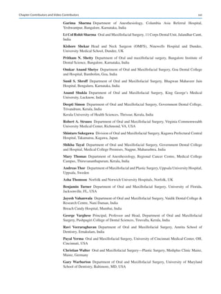 xxi
Garima  Sharma 
Department of Anesthesiology, Columbia Asia Referral Hospital,
Yeshwantpur, Bangalore, Karnataka, India
Lt Col Rohit Sharma  Oral and Maxillofacial Surgery, 11 Corps Dental Unit, Jalandhar Cantt,
India
Kishore  Shekar Head and Neck Surgeon (OMFS), Ninewells Hospital and Dundee,
University Medical School, Dundee, UK
Pritham  N.  Shetty Department of Oral and maxillofacial surgery, Bangalore Institute of
Dental Science, Bangalore, Karnataka, India
Omkar Anand Shetye  Department of Oral and Maxillofacial Surgery, Goa Dental College
and Hospital, Bambolim, Goa, India
Sunil  S.  Shroff Department of Oral and Maxillofacial Surgery, Bhagwan Mahaveer Jain
Hospital, Bengaluru, Karnataka, India
Anand  Shukla Department of Oral and Maxillofacial Surgery, King George’s Medical
University, Lucknow, India
Deepti Simon  Department of Oral and Maxillofacial Surgery, Government Dental College,
Trivandrum, Kerala, India
Kerala University of Health Sciences, Thrissur, Kerala, India
Robert A. Strauss  Department of Oral and Maxillofacial Surgery, Virginia Commonwealth
University Medical Center, Richmond, VA, USA
Shintaro Sukegawa  Division of Oral and Maxillofacial Surgery, Kagawa Prefectural Central
Hospital, Takamatsu, Kagawa, Japan
Shikha Tayal Department of Oral and Maxillofacial Surgery, Government Dental College
and Hospital, Medical College Premises, Nagpur, Maharashtra, India
Mary  Thomas Department of Anesthesiology, Regional Cancer Centre, Medical College
Campus, Thiruvananthapuram, Kerala, India
Andreas Thor  Department of Maxillofacial and Plastic Surgery, Uppsala University Hospital,
Uppsala, Sweden
Asha Thomson  Norfolk and Norwich University Hospitals, Norfolk, UK
Benjamin  Turner Department of Oral and Maxillofacial Surgery, University of Florida,
Jacksonville, FL, USA
Jayesh Vahanwala  Department of Oral and Maxillofacial Surgery, Vaidik Dental College 
Research Centre, Nani Daman, India
Breach Candy Hospital, Mumbai, India
George  Varghese Principal, Professor and Head, Department of Oral and Maxillofacial
Surgery, Pushpagiri College of Dental Sciences, Tiruvalla, Kerala, India
Ravi  Veeraraghavan Department of Oral and Maxillofacial Surgery, Amrita School of
Dentistry, Ernakulam, India
Payal Verma  Oral and Maxillofacial Surgery, University of Cincinnati Medical Center, OH,
Cincinnati, USA
Christian Walter  Oral and Maxillofacial Surgery—Plastic Surgery, Mediplus Clinic Mainz,
Mainz, Germany
Gary Warburton Department of Oral and Maxillofacial Surgery, University of Maryland
School of Dentistry, Baltimore, MD, USA
Chapter Contributors and Video Contributors
 