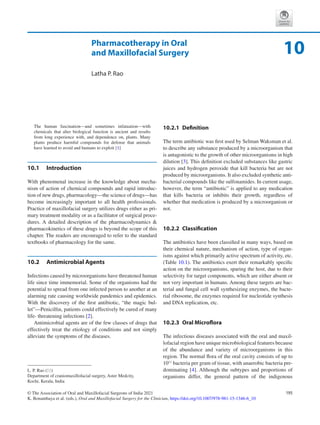 195
© The Association of Oral and Maxillofacial Surgeons of India 2021
K. Bonanthaya et al. (eds.), Oral and Maxillofacial Surgery for the Clinician, https://doi.org/10.1007/978-981-15-1346-6_10
Pharmacotherapy in Oral
and Maxillofacial Surgery
Latha P. Rao
The human fascination—and sometimes infatuation—with
chemicals that alter biological function is ancient and results
from long experience with, and dependence on, plants. Many
plants produce harmful compounds for defense that animals
have learned to avoid and humans to exploit [1]
10.1	 Introduction
With phenomenal increase in the knowledge about mecha-
nism of action of chemical compounds and rapid introduc-
tion of new drugs, pharmacology—the science of drugs—has
become increasingly important to all health professionals.
Practice of maxillofacial surgery utilizes drugs either as pri-
mary treatment modality or as a facilitator of surgical proce-
dures. A detailed description of the pharmacodynamics 
pharmacokinetics of these drugs is beyond the scope of this
chapter. The readers are encouraged to refer to the standard
textbooks of pharmacology for the same.
10.2	 Antimicrobial Agents
Infections caused by microorganisms have threatened human
life since time immemorial. Some of the organisms had the
potential to spread from one infected person to another at an
alarming rate causing worldwide pandemics and epidemics.
With the discovery of the first antibiotic, “the magic bul-
let”—Penicillin, patients could effectively be cured of many
life- threatening infections [2].
Antimicrobial agents are of the few classes of drugs that
effectively treat the etiology of conditions and not simply
alleviate the symptoms of the diseases.
10.2.1  Definition
The term antibiotic was first used by Selman Waksman et al.
to describe any substance produced by a microorganism that
is antagonistic to the growth of other microorganisms in high
dilution [3]. This definition excluded substances like gastric
juices and hydrogen peroxide that kill bacteria but are not
produced by microorganisms. It also excluded synthetic anti-
bacterial compounds like the sulfonamides. In current usage,
however, the term “antibiotic” is applied to any medication
that kills bacteria or inhibits their growth, regardless of
whether that medication is produced by a microorganism or
not.
10.2.2  Classification
The antibiotics have been classified in many ways, based on
their chemical nature, mechanism of action, type of organ-
isms against which primarily active spectrum of activity, etc.
(Table 10.1). The antibiotics exert their remarkably specific
action on the microorganisms, sparing the host, due to their
selectivity for target components, which are either absent or
not very important in humans. Among these targets are bac-
terial and fungal cell wall synthesizing enzymes, the bacte-
rial ribosome, the enzymes required for nucleotide synthesis
and DNA replication, etc.
10.2.3  Oral Microflora
The infectious diseases associated with the oral and maxil-
lofacial region have unique microbiological features because
of the abundance and variety of microorganisms in this
region. The normal flora of the oral cavity consists of up to
1011
bacteria per gram of tissue, with anaerobic bacteria pre-
dominating [4]. Although the subtypes and proportions of
organisms differ, the general pattern of the indigenous
10
L. P. Rao (*)
Department of craniomaxillofacial surgery, Aster Medcity,
Kochi, Kerala, India
 