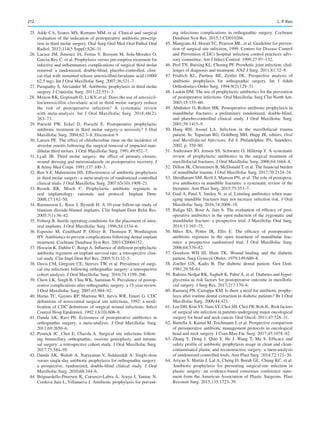 212
	 25.	Adde CA, Soares MS, Romano MM, et al. Clinical and surgical
evaluation of the indication of postoperative antibiotic prescrip-
tion in third molar surgery. Oral Surg Oral Med Oral Pathol Oral
Radiol. 2012;114(5 Suppl):S26–31.
	26.	Lacasa JM, Jimenez JA, Ferras V, Bossom M, Sola-Morales O,
Garcia-Rey C, et al. Prophylaxis versus pre-emptive treatment for
infective and inflammatory complications of surgical third molar
removal: a randomized, double-blind, placebo-controlled, clini-
cal trial with sustained release amoxicillin/clavulanic acid (1000/
62.5 mg). Int J Oral Maxillofac Surg. 2007;36:321–7.
	 27.	Pasupathy S, Alexander M. Antibiotic prophylaxis in third molar
surgery. J Craniofac Surg. 2011;22:551–3.
	 28.	 Menon RK, Gopinath D, Li KY, et al. Does the use of amoxicil-
lin/amoxicillin–clavulanic acid in third molar surgery reduce
the risk of postoperative infection? A systematic review
with meta-­
analysis. Int J Oral Maxillofac Surg. 2018;48(2):
263–73.
	29.	Poeschl PW, Eckel D, Poeschl E.  Postoperative prophylactic
antibiotic treatment in third molar surgery–a necessity? J Oral
Maxillofac Surg. 2004;62:3–8. Discussion 9
	 30.	Larsen PE. The effect of chlorhexidine rinse on the incidence of
alveolar osteitis following the surgical removal of impacted man-
dibular third molars. J Oral Maxillofac Surg. 1991;49:932–7.
	31.	Lyall JB.  Third molar surgery: the effect of primary closure,
wound dressing and metroniadazole on postoperative recovery. J
R Army Med Corps. 1991;137:100–3.
	 32.	Ren Y-F, Malmstrom HS. Effectiveness of antibiotic prophylaxis
in third molar surgery: a meta-analysis of randomized controlled
clinical trials. J Oral Maxillofac Surg. 2007;65(10):1909–21.
	
33.	
Resnik RR, Misch C.  Prophylactic antibiotic regimens in
oral implantology: rationale and protocol. Implant Dent.
2008;17:142–50.
	 34.	Rasmusson L, Roos J, Bystedt H. A 10-year follow-up study of
titanium dioxide-blasted implants. Clin Implant Dent Relat Res.
2005;7(1):36–42.
	 35.	Friberg B. Sterile operating conditions for the placement of intra-
oral implants. J Oral Maxillofac Surg. 1996;54:1334–6.
	36.	Esposito M, Coulthard P, Oliver R, Thomsen P, Worthington
HV. Antibiotics to prevent complications following dental implant
treatment. Cochrane Database Syst Rev. 2003:CD004152.
	 37.	Hossein K, Dahlin C, Bengt A. Influence of different prophylactic
antibiotic regimens on implant survival rate: a retrospective clini-
cal study. Clin Impl Dent Rel Res. 2005;7(1):32–5.
	 38.	Davis CM, Gregoire CE, Steeves TW, et al. Prevalence of surgi-
cal site infections following orthognathic surgery: a retrospective
cohort analysis. J Oral Maxillofac Surg. 2016;74:1199–206.
	 39.	Chow LK, Singh B, Chiu WK, Samman N. Prevalence of postop-
erative complications after orthognathic surgery: a 15-year review.
J Oral Maxillofac Surg. 2007;65:984–92.
	 40.	Horan TC, Gaynes RP, Martone WJ, Jarvis WR, Emori G. CDC
definitions of nosocomial surgical site infections, 1992: a modi-
fication of CDC definitions of surgical wound infections. Infect
Control Hosp Epidemiol. 1992;13(10):606–8.
	41.	Danda AK, Ravi PE.  Ectiveness of postoperative antibiotics in
orthognathic surgery: a meta-analysis. J Oral Maxillofac Surg.
2011;69:2650–6.
	42.	Posnick JC, Choi E, Chavda A. Surgical site infections follow-
ing bimaxillary orthognathic, osseous genioplasty, and intrana-
sal surgery: a retrospective cohort study. J Oral Maxillofac Surg.
2017;75:584–95.
	 43.	Danda AK, Wahab A, Narayanan V, Siddareddi A.  Single-dose
versus single-day antibiotic prophylaxis for orthognathic surgery:
a prospective, randomized, double-blind clinical study. J Oral
Maxillofac Surg. 2010;68:344–6.
	44.	Brignardello-Petersen R, Carrasco-Labra A, Araya I, Yanine N,
Cordova Jara L, Villanueva J. Antibiotic prophylaxis for prevent-
ing infectious complications in orthognathic surgery. Cochrane
Database Syst Rev. 2015;1:CD010266.
	 45.	Mangram AJ, Horan TC, Pearson ML, et al. Guideline for preven-
tion of surgical site infection, 1999. Centers for Disease Control
and Prevention (CDC) hospital infection control practices advi-
sory committee. Am J Infect Control. 1999;27:97–132.
	 46.	Peel TN, Buising KL, Choong PF. Prosthetic joint infection: chal-
lenges of diagnosis and treatment. ANZ J Surg. 2011;81:32–9.
	47.	Fridrich KL, Partnoy BE, Zeitler DL.  Prospective analysis of
antibiotic prophylaxis for orthognathic surgery. Int J Adult
Orthodontics Ortho Surg. 1994;9(2):129–31.
	 48.	Laskin DM. The use of prophylactic antibiotics for the prevention
of postoperative infections. Oral Maxillofac Surg Clin North Am.
2003;15:155–60.
	 49.	Abubaker O, Rollert MK. Postoperative antibiotic prophylaxis in
mandibular fractures: a preliminary randomized, double-blind,
and placebo-controlled clinical study. J Oral Maxillofac Surg.
2001;59:1415–9.
	50.	
Haug RH, Assael LA.  Infection in the maxillofacial trauma
patient. In: Topazian RG, Goldberg MH, Hupp JR, editors. Oral
and Maxillofacial Infections. Ed 4. Philadelphia: PA, Saunders;
2002. p. 359–80.
	 51.	Andreasen JO, Jensen SS, Schwartz O, Hillerup Y. A systematic
review of prophylactic antibiotics in the surgical treatment of
maxillofacial fractures. J Oral Maxillofac Surg. 2006;64:1664–8.
	 52.	Dillon JK, Christensen B, McDonald T, et al. The financial burden
of mandibular trauma. J Oral Maxillofac Surg. 2012;70:2124–34.
	 53.	Shridharani SM, Berli J, Manson PN, et al. The role of postopera-
tive antibiotics in mandible fractures: a systematic review of the
literature. Ann Plast Surg. 2015;75:353–7.
	 54.	Gaal A, Patel Y, Smiley N, et al. Limiting antibiotics when man-
aging mandible fractures may not increase infection risk. J Oral
Maxillofac Surg. 2016;74:2008–18.
	55.	Baliga SD, Bose A, Jain S. The evaluation of efficacy of post-
operative antibiotics in the open reduction of the zygomatic and
mandibular fracture: a prospective trial. J Maxillofac Oral Surg.
2014;13:165–75.
	56.	
Miles BA, Potter JK, Ellis E.  The efficacy of postoperative
antibiotic regimens in the open treatment of mandibular frac-
tures: a prospective randomized trial. J Oral Maxillofac Surg.
2006;64:576–82.
	57.	Goodson WH III, Hunt TK.  Wound healing and the diabetic
patient. Surg Gynecol Obstet. 1979;149:600–8.
	58.	Zoeller GN, Kadis B.  The diabetic dental patient. Gen Dent.
1981;29:58–61.
	 59.	Rahimi-Nedjat RK, Sagheb K, Pabst A, et al. Diabetes and hyper-
glycemia as risk factors for postoperative outcome in maxillofa-
cial surgery. J Surg Res. 2017;217:170–6.
	 60.	Ramaraj PN, Cariappa KM. Is there a need for antibiotic prophy-
laxis after routine dental extraction in diabetic patients? Br J Oral
Maxillofac Surg. 2006;44:421.
	 61.	 Lee DH, Kim SY, Nam SY, Choi SH, Choi JW, Roh JL. Risk factors
of surgical site infection in patients undergoing major oncological
surgery for head and neck cancer. Oral Oncol. 2011;47:528–31.
	 62.	Bartella A, Kamal M, Teichmann J, et al. Prospective comparison
of perioperative antibiotic management protocols in oncological
head and neck surgery. J Cran-Max-Fac Surg. 2017;45:1078–82.
	63.	Zhang Y, Dong J, Qiao Y, He J, Wang T, Ma S.  Efficacy and
safety profile of antibiotic prophylaxis usage in clean and clean-­
contaminated plastic and reconstructive surgery: a meta-analysis
of randomized controlled trials. Ann Plast Surg. 2014;72:121–30.
	 64.	Ariyan S, Martin J, Lal A, Cheng D, Borah GL, Chung KC, et al.
Antibiotic prophylaxis for preventing surgical-site infection in
plastic surgery: an evidence-based consensus conference state-
ment from the American Association of Plastic Surgeons. Plast
Reconstr Surg. 2015;135:1723–39.
L. P. Rao
 