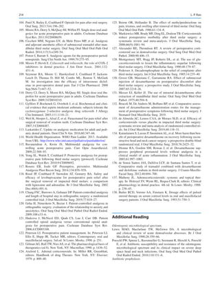 214
	
104.	Patel N, Bailey E, Coulthard P. Opioids for pain after oral surgery.
Oral Surg. 2013;7(4):196–202.
	105.	 Moore RA, Derry S, McQuay HJ, Wiffen PJ. Single dose oral anal-
gesics for acute postoperative pain in adults. Cochrane Database
Syst Rev. 2011;9:CD008659.
	
106.	Ceccheti MM, Negrato GV, de Melo Peres MP, et al. Analgesic
and adjuvant anesthetic effect of submucosal tramadol after man-
dibular third molar surgery. Oral Surg Oral Med Oral Path Oral
Radiol. 2014;117(3):e249–54.
	
107.	Power I, Barratt S. Analgesic agents for the postoperative period:
nonopioids. Surg Clin North Am. 1999;79:275–95.
	
108.	Moore P, Hersh E. Celecoxib and rofecoxib, the role of COX-2
inhibitors in dental practice. J Am Dent Assoc. 2001;132:
451–6.
	
109.	Seymour RA, Moore U, Hawkesford J, Coulthard P, Jackson-­
Leech D, Thomas D, Hill M, Combs ML, Renton T, McGurk
M.  An investigation into the efficacy of intravenous diclof-
enac in post-operative dental pain. Eur J Clin Pharmacol. 2000
Sep;56(6-7):447–52.
	
110.	Derry CJ, Derry S, Moore RA, McQuay HJ. Single dose oral ibu-
profen for acute postoperative pain in adults. Cochrane Database
Syst Rev. 2009;3:CD010210.
	
111.	Gyllfors P, Bochenek G, Overholt J, et al. Biochemical and clini-
cal evidence that aspirin intolerant asthmatic subjects tolerate the
cyclooxygenase 2-selective analgesic drug celecoxib. J Allergy
Clin Immunol. 2003;111:1116–21.
	
112.	Weil K, Hooper L, Afzal Z, et al. Paracetamol for pain relief after
surgical removal of wisdom teeth. Cochrane Database Syst Rev.
2007;3:CD004487.
	
113.	Laskarides C. Update on analgesic medication for adult and pedi-
atric dental patients. Dent Clin N Am. 2016;60:347–66.
	
114.	World Health Organization. WHO Pain Ladder. 2013. Available
from URL: http://www.who.int/cancer/palliative/painladder/en/.
	
115.	
Buvanendran A, Kroin JS.  Multimodal analgesia for con-
trolling acute postoperative pain. Curr Opin Anaesthesiol.
2009;22:588–93.
	
116.	Yong SL, Walsh T, Coulthard P. Protective analgesia for postop-
erative pain following third molar surgery [protocol]. Cochrane
Database Syst Rev. 2010;9:CD008692.
	
117.	
Rosero EB, Joshi GP.  Preemptive, preventive. Multimodal
Analgesia Plast Recon Surg. 2014;134:85S–93S.
	
118.	Rood JP, Coulthard P, Snowdon AT, Gennery BA.  Safety and
efficacy of levobupivacaine for postoperative pain relief after
the surgical removal of impacted third molars: a comparison
with lignocaine and adrenaline. Br J Oral Maxillofac Surg. 2002
Dec;40(6):491–6.
	
119.	Chang FSC, Burrows A, Gebauer DP. Patient-controlled analgesia
and length of hospital stay in orthognathic surgery: a randomized
controlled trial. J Oral Maxillofac Surg. 2019;77:818–27.
	
120.	Geha H, Nimeskern N, Beziat J. Patient-controlled analgesia in
orthognathic surgery: evaluation of the relationship to anxiety and
anxiolytics. Oral Surg Oral Med Oral Pathol Oral Radiol Endod.
2009;108:e33–6.
	
121.	Hudcova J, McNicol ED, Quah CS, Lau J, Carr DB.  Patient
controlled opioid analgesia versus conventional opioid anal-
gesia for postoperative pain. Cochrane Database Syst Rev.
2006;4:CD003348.
	
122.	Peterson LJ. Postoperative patient management. In: Peterson LJ,
Ellis E, Hupp JR, Tucker MR, editors. Contemporary oral and
maxillofacial surgery. 3rd ed. St Louis: Mosby; 1998. p. 251.
	123.	 GilmanAG, Rall TW, NiesAS, et al. The pharmacological basis of
therapeutics (ed 8). New York, NY: Macmillan; 1990. p. 1436–52.
	
124.	Axelrod L.  Adrenal corticosteroids. In: Miller RR, Greenblatt,
editors. Handbook of drug Therauv. New  York. NY: Elsevier;
1979. p. 809–40.
	
125.	Beirne OR, Hollander B.  The effect of methylprednisolone on
pain, trismus, and swelling after removal of third molar. Oral Surg
Oral Med Oral Path. 1986;61:134–8.
	126.	 Markiewicz MR, Brady MF, Ding EL, Dodson TB. Corticosteroids
reduce postoperative morbidity after third molar surgery: a
systematic review and meta-analysis. J Oral Maxillofac Surg.
2008;66(9):1881–94.
	
127.	Alexander RE, Throndson RT.  A review of perioperative corti-
costeroid use in dentoalveolar surgery. Oral Surg Oral Med Oral
Pathol. 2000;90:406–15.
	
128.	Montgomery MT, Hogg JP, Roberts DL, et al. The use of glu-
cocorticosteroids to lessen the inflammatory sequelae following
third molar surgery. J Oral Maxillofac Surg. 1990;48:179–87.
	
129.	Pedersen A. Decadronphosphate in the relief of complaints after
third molar surgery. Int J Oral Maxillofac Surg. 1985;14:235–40.
	
130.	Grossi GB, Maiorana C, Garramone RA. Effect of submucosal
injection of dexamethasone on postoperative discomfort after
third molar surgery: a prospective study. J Oral Maxillofac Surg.
2007;65:2218–26.
	
131.	Messer EJ, Keller JJ. The use of intraoral dexamethasone after
extraction of mandibular third molar. Oral Surg Oral Med Oral
Pathol. 1975;40:594–8.
	
132.	Brucoli M, De Andreis M, Boffano BP, et al. Comparative assess-
ment of dexamethasone administration routes for the manage-
ment of postoperative symptoms following third molar surgery. J
Stomatol Oral Maxillofac Surg. 2019.
	
133.	de Almeida AC, Lemos CAA, de Moraes SLD, et al. Efficacy of
corticosteroids versus placebo in impacted third molar surgery:
systematic review and meta-analysis of randomized controlled tri-
als. Int J Oral Maxillofac Surg. 2019;48:118–31.
	134.	 Kainulainen S, Lassus P, SuominenAL, et al. More harm than ben-
efit of perioperative dexamethasone on recovery following recon-
structive head and neck cancer surgery: a prospective double-blind
randomized trial. J Oral Maxillofac Surg. 2018;76:2425–32.
	
135.	Dionne RA, Gordon SM, Rowan J, et  al. Dexamethasone sup-
presses peripheral prostanoid levels without analgesia in a
clinical model of acute inflammation. J Oral Maxillofac Surg.
2003;61:997–1003.
	
136.	de Sousa Santos JAS, DaSilva LCF, de Santana Santos T, et al.
Comparative study of tramadol combined with dexamethasone
and diclofenac sodium in third-molar surgery. J Cranio-Maxillo-­
Facial Surg. 2012;40:694–700.
	
137.	Matheny JL.  Adrenocorticosteroids: systemic and topical ther-
apy. In: Holroyd SV, Wynn RL, Requa-Clark B, editors. Clinical
pharmacology in dental practice. 4th ed. St Louis: Mosby; 1988.
p. 238–45.
	
138.	Butler RCD, Vorono AA, Finstuen K. Dosage effects of pulsed
steroid therapy on serum cortisol levels in oral and maxillofacial
surgery patients. J Oral Maxillofac Surg. 1993;51:750–3.
Additional Reading
Odontogenic microbiological spectrum.
Lewis MAO, Macfarlane TW, McGown DA.  A microbiological
and clinical review of acute dentoalveolar abscesses. Br J Oral
Maxillofac Surg. 1990;28:359–66.
Poeschl PW, Spusta L, Russmueller G, Seemann R, Hirschl A, Poeschl
E, et al. Antibiotic susceptibility and resistance of the odontogenic
microbiological spectrum and its clinical impact on severe deep
space head and neck infections. Oral Surg Oral Med Oral Pathol
Oral Radiol Endod. 2010;110:151–6.
Antibiotic prophylaxis.
L. P. Rao
 
