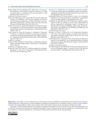 215
Moreno-Drada JA, Garcia-Perdomo HA.  Effectiveness of antimicro-
bial prophylaxis in preventing the spread of infection as a result
of oral procedures: a systematic review and meta-analysis. J Oral
Maxillofac Surg. 2016;74:1313–21.
Antibiotics in third molar surgery.
Bezerra TP, Studart-Soares EC, Scaparo HC, Pita-Neto IC, Batista SH,
Fonteles CS.  Prophylaxis versus placebo treatment for infective
and inflammatory complications of surgical third molar removal: a
split-mouth, double-blind, controlled, clinical trial with amoxicillin
(500 mg). J Oral Maxillofac Surg. 2011;69:e333–9.
Monaco G, Tavernese L, Agostini R, Marchetti C. Evaluation of antibi-
otic prophylaxis in reducing postoperative infection after mandibu-
lar third molar extraction in young patients. J Oral Maxillofac Surg.
2009;67:1467–72.
Lopez-Cedrun JL, Pijoan JI, Fernandez S, Santamaria J, Hernandez
G.  Efficacy of amoxicillin treatment in preventing postoperative
complications in patients undergoing third molar surgery: a prospec-
tive, randomized, double-blind controlled study. J Oral Maxillofac
Surg. 2011;69:e5–14.
Antibiotics in implants.
Chrcanovic BR, Albrektsson T, Wennerberg A. Prophylactic antibiotic
regimen and dental implant failure: a meta-analysis. J Oral Rehabil.
2014;41:941–56.
Antibiotics in orthognathic surgery.
Bentley KC, Head TW, Aiello GA. Antibiotic prophylaxis in orthogna-
thic surgery: a 1-day versus 5-day regimen. J Oral Maxillofac Surg.
1999;57(3):226–30. Discussion 230-2
Tan SK, Lo J, Zwahlen RA. Are postoperative intravenous antibiot-
ics necessary after bimaxillary orthognathic surgery? A prospective,
randomized, double-blind, placebo-controlled clinical trial. Int J
Oral Maxillofac Surg. 2011;40:1363–8.
Brignardello-Petersen R, Carrasco-Labra A, Araya I, et al. Antibiotic
prophylaxis for preventing infectious complications in orthognathic
surgery. Cochrane Database of Systematic Reviews. 2015.
Lindeboom JA, Baas EM, Kroon FH. Prophylactic singledose admin-
istration of 600  mg clindamycin versus 4-time administration of
600  mg clindamycin in orthognathic surgery: a prospective ran-
domized study in bilateral mandibular sagittal ramus osteotomies.
Oral Surgery, Oral Medicine, Oral Pathology and Radiology and
Endodontics. 2003;95(2):145–9.
Steroids in third molar surgery.
Graziani F, D’Aiuto F, Arduino PG, et  al. Perioperative dexametha-
sone reduces post-surgical sequelae of wisdom tooth removal. A
split-mouth randomized double-masked clinical trial. Int J Oral
Maxillofac Surg. 2006;35:241–6.
Lim D, Ngeow WC. A comparative study on the efficacy of submucosal
injection of dexamethasone versus methylprednisolone in reducing
postoperative sequelae after third molar surgery. J Oral Maxillofac
Surg. 2017;75:2278–86.
Steroids in orthognathic surgery.
Dan AEB, Thygesen TH, Pinbolt EM. Corticosteroid administration in
oral and orthognathic surgery: a systematic review of the literature
and meta-analysis. J Oral Maxillofac Surg. 2010;68:2207–20.
Open Access  This chapter is licensed under the terms of the Creative Commons Attribution 4.0 International License (http://creativecommons.
org/licenses/by/4.0/), which permits use, sharing, adaptation, distribution and reproduction in any medium or format, as long as you give appropri-
ate credit to the original author(s) and the source, provide a link to the Creative Commons license and indicate if changes were made.
The images or other third party material in this chapter are included in the chapter's Creative Commons license, unless indicated otherwise in
a credit line to the material. If material is not included in the chapter's Creative Commons license and your intended use is not permitted by statu-
tory regulation or exceeds the permitted use, you will need to obtain permission directly from the copyright holder.
10  Pharmacotherapy in Oral and Maxillofacial Surgery
 
