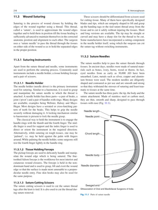 218
11.3	 Wound Suturing
Suturing is the process of wound closure by holding the
edges of the wound together using a thread. This thread,
called a ‘suture’, is used to approximate the wound edges
together and to hold them in position till the tissue healing is
sufficiently advanced to maintain themselves in the corrected
anatomic position and alignment to each other. The surgeon
uses a ‘suture needle’ to pass the thread through the tissues
on either side of the wound so as to hold the separated edges
in the proper position.
11.3.1  Suturing Instruments
Apart from the suture thread and needle, some instruments
are used to perform the suturing process. Commonly used
instruments include a needle holder, a tissue holding forceps
and a pair of scissors.
11.3.1.1	 Needle Holder
The needle holder (needle driver) is the primary instrument
used for suturing. Similar to a haemostat, it is used to grasp
and manipulate the suture needle to which the thread is
attached. A needle holder has three parts—a pair of beaks, a
joint (‘pivot’) and a pair of handles with rings. Many designs
are available, examples being Webster, Halsey and Mayo-­
Hegar. Most designs have a serrated or cross-hatching pat-
tern of teeth for the beaks. This helps to grip the needle
securely without damaging it. A locking mechanism similar
to haemostats is present to lock the needle grasp.
The classical way to hold the instrument is to engage the
handle-rings with the thumb and the fourth finger. The mid-
dle finger is used for support and the index finger is used to
direct or orient the instrument in the required direction.
Alternatively, while suturing on tough tissues, one may be
‘palmed’, i.e. may be held against the palm with fingers
around. While palming the needle holder, some surgeons still
rest the fourth finger lightly in the handle-ring.
11.3.1.2	 
Tissue Holding Forceps
The pickup forceps are used to delicately handle and manip-
ulate the wound edge which is being sutured. The fine-­
toothed Adson forceps is the workhorse for most interior and
cutaneous wound closures. The forceps is held in the non-­
dominant hand and is used to grasp, lift and evert the wound
edge so that the surface is made more amenable to a perpen-
dicular needle entry. Fine skin hooks may also be used for
the same purpose.
11.3.1.3	 
Suture Cutting Scissors
The suture cutting scissors is used to cut the suture thread
tags after the knot is tied. It is also used to cut the thread dur-
ing suture removal.
These scissors should be differentiated from scissors used
for cutting tissue. Many of them have specifically designed
blades and tips, which are uniquely shaped to lift and grasp
up the handing tags or the tied suture thread away from the
tissue and to cut it safely without injuring the tissues. Short
and long versions are available. The tip may be straight or
curved and may have a sharp slot for the thread to be cut.
Some manufacturers have incorporated a cutting component
in the needle holder itself, using which the surgeon can cut
the suture tag without switching instruments.
11.3.2  Suture Needles
The suture needles help to pass the suture threads through
tissues. In ancient days, needles were made of natural mate-
rials such as bones, ivory, horns, wood or thorns. In fact,
eyed needles from as early as 30,000  AD have been
unearthed. Later, metals such as silver, copper and alumin-
ium bronze were used. The modern needles are diligently
shaped and contoured as per use and are smooth and strong
so that they withstand the stresses of suturing and least trau-
matic to tissues at the same time.
The suture needle has three parts: the tip, the body and the
suture attachment. Made of stainless steel or carbon steel,
they are thin, smooth and sharp, designed to pass through
tissues with ease (Fig. 11.1).
©Association of Oral and Maxillofacial Surgeons of India
Fig. 11.1  Parts of suture needle
R. Veeraraghavan
 