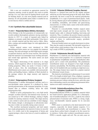 222
Silk is now not considered an appropriate material for
cutaneous suturing, except on specific sites such as eyelids
and lips. It is very often used for ligating blood vessels and
for hitching drains. It is the most popular material used in
dentistry. Its soft and pliable nature makes it suitable for use
in oral mucosa which is mobile and wet.
11.4.4  
Synthetic Non-absorbable Sutures
11.4.4.1	 
Polyamide/Nylon (Ethilon, Dermalon)
Nylon belongs to the first generation of commercially suc-
cessful synthetic thermoplastic polymers, having started pro-
duction in 1927. It is made of repeated units linked by
aliphatic or aromatic amide links (polyamide). It has been a
very versatile material and has been used as fabric, fibres,
films, coatings and moulded shapes for wide applications in
diverse fields.
Nylon surgical sutures were introduced in 1940.
Monofilament nylon sutures are very popular for cutaneous
suturing. The main advantages are their high tensile strength,
exceptional elasticity and low tissue reaction. The elasticity
helps the material to accommodate tissue swelling and main-
tain wound edge apposition. The nylon sutures are dyed
black in colour.
The biggest shortcoming of this material is its shape
memory, which negatively affects its knot-tying and knot-­
holding properties. Often, one needs 3–4 knots to hold a
stitch in place. Also, the monofilament may be stiff.
Multifilament nylon sutures are available with increased pli-
ability and handling features. Addition of fluid (alcohol) in
the package reduces the shape memory and improves
pliability.
11.4.4.2	 
Polypropylene (Prolene, Surgipro)
Polypropylene is another thermoplastic polymer used as a
non-absorbable suture material. It is produced by chain-­
growth polymerisation of the monomer propylene. It is pig-
mented blue to enhance visibility, hence the name
polypropylene blue.
Similar to nylon, polypropylene has a very high tensile
strength, excellent elasticity and minimal tissue reaction. It
can extend up to 30% without breakage, making it highly
suitable for suturing cutaneous wounds. The shape memory
is also similar to nylon and can contribute to knot slippage.
This feature, though, is advantageous in subcuticular sutur-
ing since it slides out smoothly during suture removal.
The excellent mechanical properties and inert nature
have made polypropylene the material of choice in stressful
sites. It is widely used in the management of hernia and
vaginal prolapse, often in the form of a mesh in addition to
sutures.
11.4.4.3	 
Polyester (Ethibond, Surgidac, Dacron)
Polyester is a general term used for any organic polymer
which has an ester functional group in the main chain. More
specifically, the term is used for the material polyethylene
terephthalate. It is a type of petroleum-based plastic, made
by mixing ethylene glycol and terephthalic acid. Because of
its durability, cleanability, anti-wrinkle and quick-drying
characteristics, it swiftly made a name in the textile industry
as a reliable material.
Polyester is a non-absorbable, braided, surgical suture
with high tensile strength and low tissue reactivity. The
braided nature adds to enhanced handling, knot-tying and
retentivity. Thus, it combines the positive features generally
attributed to monofilaments and multifilaments. It is thus the
suture of choice in cardiovascular surgery, prosthetic
implants and facelifts.
Polyester braided sutures are usually dyed green in colour.
They may be coated or uncoated. The uncoated variant has a
rough surface which produces drag in the tissues. The coat-
ing is made of PTFE or polybutylate.
11.4.4.4	 Polybutester (Novafil, Vascufil)
Polybutester is a relatively new thermoplastic material with
unique stress-strain properties. It is a copolymer comprised
of polybutylene terephthalate and poly teramethylene ether
glycol, and is coated with polytribolate. The polybutester
monofilament sutures are designed to have high strength,
elasticity and pliability. The flexibility and lack of memory
allow it to be handled with ease resulting in a high knot secu-
rity. The unique features have made this a popular material
for abdominal wound closure.
The elasticity of polybutester is phenomenal. It can stretch
50% of its length at initial loads. It has a biphasic expansion
curve wherein it expands well in response to initial stress and
maintains pressure without cutting the tissue, and at the same
time withstanding creep by not undergoing permanent defor-
mation even under constant pressure.
11.4.4.5	 Polytetrafluroethylene (Gore-Tex,
Cytoplast, Coreflon, Teflon)
Polytetrafluroethylene (PTFE) is a synthetic material which
has found extensive application globally. It is a fluoropoly-
mer of tetrafluoroethylene (-CF2-CF2-), made by free-radical
polymerisation of monomer units. PTFE is a strong, tough,
waxy, non-­
flammable material popular for its non-stick
properties.
PTFE suture is considered as the ideal material for oral
surgeries, especially for dental implant surgeries. It is
inert, non-absorbable and monofilament in nature. The
strong fluoro-­
carbon bond is thought to be the reason for
its inertness. Unlike other synthetic monofilament sutures,
PTFE is smooth, supple and soft. The cut ends cause no
R. Veeraraghavan
 