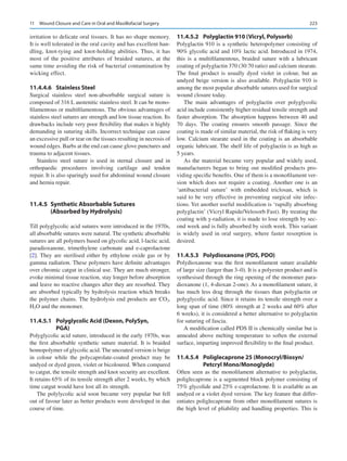 223
irritation to delicate oral tissues. It has no shape memory.
It is well tolerated in the oral cavity and has excellent han-
dling, knot-tying and knot-holding abilities. Thus, it has
most of the positive attributes of braided sutures, at the
same time avoiding the risk of bacterial contamination by
wicking effect.
11.4.4.6	 Stainless Steel
Surgical stainless steel non-absorbable surgical suture is
composed of 316 L austenitic stainless steel. It can be mono-
filamentous or multifilamentous. The obvious advantages of
stainless steel sutures are strength and low tissue reaction. Its
drawbacks include very poor flexibility that makes it highly
demanding in suturing skills. Incorrect technique can cause
an excessive pull or tear on the tissues resulting in necrosis of
wound edges. Barbs at the end can cause glove punctures and
trauma to adjacent tissues.
Stainless steel suture is used in sternal closure and in
orthopaedic procedures involving cartilage and tendon
repair. It is also sparingly used for abdominal wound closure
and hernia repair.
11.4.5  
Synthetic Absorbable Sutures
(Absorbed by Hydrolysis)
Till polyglycolic acid sutures were introduced in the 1970s,
all absorbable sutures were natural. The synthetic absorbable
sutures are all polymers based on glycolic acid, l-lactic acid,
paradioxanone, trimethylene carbonate and e-caprolactone
[2]. They are sterilised either by ethylene oxide gas or by
gamma radiation. These polymers have definite advantages
over chromic catgut in clinical use. They are much stronger,
evoke minimal tissue reaction, stay longer before absorption
and leave no reactive changes after they are resorbed. They
are absorbed typically by hydrolysis reaction which breaks
the polymer chains. The hydrolysis end products are CO2,
H2O and the monomer.
11.4.5.1	 
Polyglycolic Acid (Dexon, PolySyn,
PGA)
Polyglycolic acid suture, introduced in the early 1970s, was
the first absorbable synthetic suture material. It is braided
homopolymer of glycolic acid. The uncoated version is beige
in colour while the polycaprolate-coated product may be
undyed or dyed green, violet or bicoloured. When compared
to catgut, the tensile strength and knot security are excellent.
It retains 65% of its tensile strength after 2 weeks, by which
time catgut would have lost all its strength.
The polylycolic acid soon became very popular but fell
out of favour later as better products were developed in due
course of time.
11.4.5.2	 
Polyglactin 910 (Vicryl, Polysorb)
Polyglactin 910 is a synthetic heteropolymer consisting of
90% glycolic acid and 10% lactic acid. Introduced in 1974,
this is a multifilamentous, braided suture with a lubricant
coating of polyglactin 370 (30:70 ratio) and calcium stearate.
The final product is usually dyed violet in colour, but an
undyed beige version is also available. Polyglactin 910 is
among the most popular absorbable sutures used for surgical
wound closure today.
The main advantages of polyglactin over polyglycolic
acid include consistently higher residual tensile strength and
faster absorption. The absorption happens between 40 and
70  days. The coating ensures smooth passage. Since the
coating is made of similar material, the risk of flaking is very
low. Calcium stearate used in the coating is an absorbable
organic lubricant. The shelf life of polyglactin is as high as
5 years.
As the material became very popular and widely used,
manufacturers began to bring out modified products pro-
viding specific benefits. One of them is a monofilament ver-
sion which does not require a coating. Another one is an
‘antibacterial suture’ with embedded triclosan, which is
said to be very effective in preventing surgical site infec-
tions. Yet another useful modification is ‘rapidly absorbing
polyglactin’ (Vicryl Rapide/Velosorb Fast). By treating the
coating with γ-radiation, it is made to lose strength by sec-
ond week and is fully absorbed by sixth week. This variant
is widely used in oral surgery, where faster resorption is
desired.
11.4.5.3	 
Polydioxanone (PDS, PDO)
Polydioxanone was the first monofilament suture available
of large size (larger than 3–0). It is a polyester product and is
synthesised through the ring opening of the monomer para-
dioxanone (1, 4-dioxan 2-one). As a monofilament suture, it
has much less drag through the tissues than polyglactin or
polyglycolic acid. Since it retains its tensile strength over a
long span of time (80% strength at 2 weeks and 60% after
6 weeks), it is considered a better alternative to polyglactin
for suturing of fascia.
A modification called PDS II is chemically similar but is
annealed above melting temperature to soften the external
surface, imparting improved flexibility to the final product.
11.4.5.4	 
Poliglecaprone 25 (Monocryl/Biosyn/
Petcryl Mono/Monoglyde)
Often seen as the monofilament alternative to polyglactin,
poliglecaprone is a segmented block polymer consisting of
75% glycolide and 25% ε-caprolactone. It is available as an
undyed or a violet dyed version. The key feature that differ-
entiates poliglecaprone from other monofilament sutures is
the high level of pliability and handling properties. This is
11  Wound Closure and Care in Oral and Maxillofacial Surgery
 