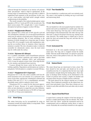 224
achieved through the formation of an interim soft polymer
chain ‘pre-polymer’ which is high in caprolactone. In the
ensuing stages of manufacturing, more glycolide is added to
supplement hard segments to the pre-polymer. In this way,
we get a final product with high tensile strength without
compromising on the pliability.
The tensile strength of the undyed poliglecaprone suture
degrades to 50% in 1 week and 30% in the second week. The
dyed version retains 70% strength after 1 week. Complete
absorption by hydrolysis happens in about 100 days.
11.4.5.5	 Polyglyconate (Maxon)
This copolymer has a molar ratio of 64% glycolic acid and
36% trimethylene carbonate. It is an uncoated monofilament
which may be undyed or dyed dark green. Polyglyconate has
good handling properties. But its main advantage is the
retention of tensile strength over a long time span. It retains
at least 50% of its strength 4 weeks after implantation, mak-
ing this an excellent choice in situations where long-term
retention is needed. The slow absorption makes it relatively
unsuitable for subcuticular sutures, since the dyed suture
may be visible under the surface.
11.4.5.6	 
Glycomer 631 (Biosyn)
It is a synthetic absorbable coated monofilament polyester
suture. It is a tri-block copolymer and contains glycolide
(60%), trimethylene carbonate (26%) and p-dioxanone
(14%). It may be undyed or dyed violet. It has high flexibil-
ity, low memory and minimal tissue reactivity.
It passes through the tissues easily but has poor knot-­
holding capability. Degradation and absorption are similar to
polyglactin. Full absorption is complete in around 100 days.
11.4.5.7	 
Polyglytone 6211 (Caprosyn)
Polyglytone 6211 is the only suture available with four dif-
ferent monomers in its core structure. It is a polyester copo-
lymer of glycolide, caprolactone, trimethylene carbonate and
lactide in the ratio 6:2:1:1. It is a monofilament, uncoated,
absorbable suture which is undyed or dyed violet.
Polyglytone 6211 is a suture for the short-term approxi-
mation of tissues. Because of its quick disintegration, it
offers an inert alternative to catgut that can evoke inflamma-
tory response. Its strength decreases to 50–60% at 5 days and
to 20–30% at 10 days post-implantation.
11.5	 Knot-Tying
The suture knot-tying can be accomplished by using an
instrument (usually the needle holder) or using hands. Three
main techniques are described.
11.5.1  Two-Handed Tie
The two-handed tie is cumbersome and is not routinely used.
The suture is tied together by holding one tag in each hand
and intertwining them.
11.5.2  One-Handed Tie
The one-handed tie is the most popular hand-tie method. It is
quicker and can be accomplished in a smaller space. One end
of the suture thread tag (‘the long end’) is held with thumb
and forefinger of the dominant hand. The other side tag (‘the
short end’) is placed a bit distal to the first tag, running in the
same direction. The middle finger is folded and is used to
guide the short end around the long end, and then the two
tags are pulled away.
11.5.3  Instrument Tie
Instrument tie is the most popular technique for tying a
suture knot. The long end is wrapped around the needle
holder. Then the needle holder beaks are opened to grasp the
short end, which is then pulled to form a tie. One such tie is
called a ‘throw’.
11.6	 Suture Knots
The suture thread tags are intertwined to form a knot. The
knot should be firm and tight, and should not lie on the
wound/incision line. It is important that the knot stays tight
and maintains strength during the healing phase. Knot slip-
page or breakage before healing can be detrimental to the
wound. In general, knot security is higher for braided and
uncoated sutures because of higher friction coefficient.
The knots placed for the surgical suturing are of simple
design. Those employed commonly are the square knot, sur-
geon’s knot and granny’s knot. These three variants are very
similar to each other and differ from each other only in minor
aspects.
11.6.1  
Square Knot/Reef Knot
A square knot is among the simplest of the knot designs. It
involves a simple intertwining of the two threads. This ‘half-­
hitch’ knot (one ‘throw’ around the instrument) need to be
complemented with an additional similar throw to make it
secure. Preferably the second hitch should be in the opposite
R. Veeraraghavan
 