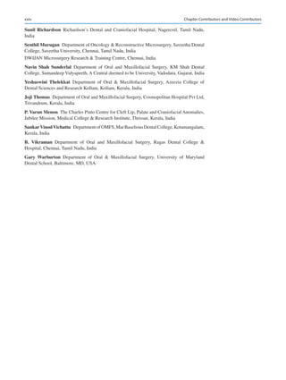 xxiv
Sunil Richardson Richardson’s Dental and Craniofacial Hospital, Nagercoil, Tamil Nadu,
India
Senthil Murugan  Department of Oncology  Reconstructive Microsurgery, Saveetha Dental
College, Saveetha University, Chennai, Tamil Nadu, India
DWIJAN Microsurgery Research  Training Centre, Chennai, India
Navin  Shah  Sunderlal Department of Oral and Maxillofacial Surgery, KM Shah Dental
College, Sumandeep Vidyapeeth, A Central deemed to be University, Vadodara, Gujarat, India
Yeshaswini  Thelekkat Department of Oral  Maxillofacial Surgery, Azeezia College of
Dental Sciences and Research Kollam, Kollam, Kerala, India
Joji Thomas  Department of Oral and Maxillofacial Surgery, Cosmopolitan Hospital Pvt Ltd,
Trivandrum, Kerala, India
P. Varun Menon  The Charles Pinto Centre for Cleft Lip, Palate and Craniofacial Anomalies,
Jubilee Mission, Medical College  Research Institute, Thrissur, Kerala, India
Sankar Vinod Vichattu  DepartmentofOMFS,MarBaseliousDentalCollege,Kotamangalam,
Kerala, India
B.  Vikraman Department of Oral and Maxillofacial Surgery, Ragas Dental College 
Hospital, Chennai, Tamil Nadu, India
Gary  Warburton Department of Oral  Maxillofacial Surgery, University of Maryland
Dental School, Baltimore, MD, USA
Chapter Contributors and Video Contributors
 
