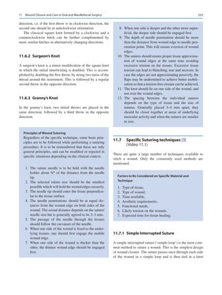 225
direction, i.e. if the first throw is in clockwise direction, the
second one should be in anticlockwise orientation.
The classical square knot formed by a clockwise and a
counterclockwise hitch can be further complimented by
more similar hitches in alternatively changing directions.
11.6.2  Surgeon’s Knot
A surgeon’s knot is a minor modification of the square knot
in which the initial intertwining is doubled. This is accom-
plished by doubling the first throw, by doing two turns of the
thread around the instrument. This is followed by a regular
second throw in the opposite direction.
11.6.3  Granny’s Knot
In the granny’s knot, two initial throws are placed in the
same direction, followed by a third throw in the opposite
direction.
11.7	 
Specific Suturing techniques [3]
(Video 11.1)
There are quite a large number of techniques available to
stitch a wound. Only the commonly used methods are
mentioned.
11.7.1  
Simple Interrupted Suture
A simple interrupted suture (‘simple loop’) is the most com-
mon method to suture a wound. This is the simplest design
of wound closure. The suture passes once through each side
of the wound in a simple loop and is then tied in a knot
Principles of Wound Suturing
Regardless of the specific technique, some basic prin-
ciples are to be followed while performing a suturing
procedure. It is to be remembered that these are only
general principles, and can be modified or rejected in
specific situations depending on the clinical context.
	1.	The suture needle is to be held with the needle
holder about ¾th
of the distance from the needle
tip.
	2.	The selected suture size should be the smallest
possible which will hold the wound edges securely.
	 3.	 The needle tip should enter the tissue perpendicu-
lar to the tissue surface.
	4.	The needle penetrations should be at equal dis-
tances from the wound edge on both sides of the
wound. The actual distance depends on the suture/
needle size but is generally agreed to be 2–3 mm.
	5.	The passage of the needle through the tissues
should follow the curvature of the needle.
	 6.	 When one side of the wound is fixed to the under-
lying tissues, one should first engage the mobile
wound edge.
	7.	When one side of the wound is thicker than the
other, the thinner wound edge should be engaged
first.
	 8.	 When one side is deeper and the other more super-
ficial, the deeper side should be engaged first.
	9.	The depth of needle penetration should be more
than the distance from wound edge to needle pen-
etration point. This will ensure eversion of wound
edges.
	
10.	 The sutures should ensure proper tissue approxima-
tion of wound edges at the same time avoiding
excessive tension on the tissues. Excessive tissue
tension can lead to blanching, tear and necrosis. In
case the edges are not approximating passively, the
flaps may be undermined to achieve better mobili-
sation so that a tension-free closure can be achieved.
	
11.	 The knot should lie on one side of the wound, and
not over the wound edges.
	
12.	
The spacing between the individual sutures
depends on the type of tissue and the size of
sutures. Generally placed 3–4  mm apart, they
should be closer together at areas of underlying
muscular activity and when the sutures are smaller
in size.
Factors to Be Considered on Specific Material and
Technique
	
1.	 Type of tissue,
	
2.	 Type of wound,
	3.	 Time available,
	4.	 Aesthetic requirements,
	5.	 Functional needs,
	
6.	 Likely tension on the wounds.
	
7.	 Expected time for tissue healing.
11  Wound Closure and Care in Oral and Maxillofacial Surgery
 