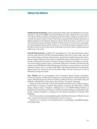 xxv
Krishnamurthy Bonanthaya  did his postgraduate dental studies from Mangalore University,
and then he obtained his MBBS from Kasturba Medical College, Manipal. He is also a fellow
of the Royal College of Surgeons of England and Royal College of Surgeons of Ireland. He is
currently the project director of Smile Train Project treating cleft lip and palate deformities at
Bhagwan Mahaveer Jain Hospital, Bangalore. He also holds the position of professor of oral
and maxillofacial surgery, Bangalore Institute of Dental Sciences, which involves undergradu-
ate and postgraduate training and the routine mix of maxillofacial surgical management. He is
the editor in chief emeritus of the Journal of Maxillofacial and Oral Surgery and has numerous
publications to his credit.
Elavenil  Panneerselvam  completed her postgraduation in oral and maxillofacial surgery
from the Tamil Nadu Dr. M.G.R. Government Medical University, Chennai, India. She also
has a master’s degree in business administration, specializing in hospital management, fellow-
ship in Aesthetic Medicine and has been awarded Fellowship in Dental Surgery by the Royal
College of Physicians  Surgeons of Glasgow. She has contributed to textbooks on oral anat-
omy, local anesthesia, plastic surgery, and pediatric TMJ surgery. Presently, she holds a faculty
position at the SRM Dental College (Ramapuram), Chennai, as associate professor in oral and
axillofacial surgery. She is a recipient of the MM Cooper Memorial Research Award from the
Indian Society for Anatomists and the Ginwalla Trophy from the Association of Oral 
Maxillofacial Surgeons of India.
Suvy  Manuel  after his postgraduation from Government Dental College, Trivandrum,
University of Kerala, in 2002, gained the Diplomate of National Board in Oral  Maxillofacial
Surgery, Membership from the National Academy of Medical Sciences, New Delhi, India; and
Diploma of Membership in Oral surgery, Royal College of Surgeons, Edinburgh.
During his tenure in the UK, he attained the Membership of the Faculty of Dental Surgery,
Royal College of Surgeons, England. Subsequently, he attained the Fellowship in Dental
Surgery, Royal College of Surgeons, Edinburgh. He is the MOMS RCSEd (Diploma of
Membership in Oral Surgery) Examiner for the Royal College of Surgeons of Edinburgh in the
Faculty of Dental Examiners, as appointed by the Dental Examinations Committee, RCS
Edinburgh.
He is former professor and postgraduate guide at the Kerala University of Health Sciences
and is a reviewer for the Journal of Maxillofacial and Oral Surgery.
Currently, he is attached to the maxillofacial units at Ananthapuri and KIMS Hospitals,
Trivandrum, India.
About the Editors
 