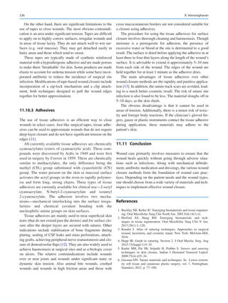 236
On the other hand, there are significant limitations to the
use of tapes to close wounds. The most obvious contraindi-
cation is an area under significant tension. Tapes are difficult
to apply on to highly convex surfaces, irregular wounds and
in areas of tissue laxity. They do not attach well to wet sur-
faces (e.g. oral mucosa). They may get detached easily in
hairy areas and those which tend to sweat.
These tapes are typically made of synthetic reinforced
material with a hypoallergenic adhesive and are made porous
to make them ‘breathable’ for skin. Some products are made
elastic to account for oedema tension while some have incor-
porated antibiotic to reduce the incidence of surgical site
infection. Modifications of tape-based wound closure include
incorporation of a zip-lock mechanism and a clip attach-
ment, both techniques designed to pull the wound edges
together for better approximation.
11.10.3  Adhesives
The use of tissue adhesives is an efficient way to close
wounds in select cases. Just like surgical tapes, tissue adhe-
sives can be used to approximate wounds that do not require
deep-layer closure and do not have significant tension on the
edges [11].
All currently available tissue adhesives are chemically
cyanoacrylates (esters of cyanoacrylic acid). These com-
pounds were discovered by Ardis in 1949 and were first
used in surgery by Coover in 1959. These are chemically
similar to methacrylates, the only difference being the
methyl (CH3) group substituted with cyano/nitrile (CN)
group. The water present on the skin or mucosal surface
activates the acryl groups in the resin to rapidly polymer-
ise and form long, strong chains. Three types of tissue
adhesives are currently available for clinical use—2-octyl
cyanoacrylate, N-butyl-2-­
cyanoacrylate and isoamyl
2-cyanoacrylate. The adhesion involves two mecha-
nisms—mechanical interlocking into the surface irregu-
larities and chemical covalent bonding with the
nucleophilic amine groups on skin surfaces.
Tissue adhesives are mainly used to treat superficial skin
tears (that do not extend past the dermis) and for surface clo-
sure after the deeper layers are secured with sutures. Other
indications include stabilisation of bone fragments during
plating, sealing of CSF leaks and sinus perforations, attach-
ing grafts, achieving peripheral nerve reanastomosis and clo-
sure of dentoalveolar flaps [12]. They are also widely used to
achieve haemostasis at surgical sites and as a biologic cover
on ulcers. The relative contraindications include wounds
over or near joints and wounds under significant static or
dynamic skin tension. Also animal bite wounds, crushed
wounds and wounds in high friction areas and those with
cross mucocutaneous borders are not considered suitable for
a closure using adhesives.
The procedure for using the tissue adhesives for surface
closure involves thorough cleaning and haemostasis. Though
moisture is a prerequisite for adhesion, the presence of
excessive water or blood at the site is detrimental to a good
result. The surface is dried before applying the adhesive in at
least three to four thin layers along the length of the wound’s
surface. It is advisable to extend it approximately 5–10 mm
from each side of the wound. The edges of the wound are
held together for at least 1 minute as the adhesive dries.
The main advantages of tissue adhesives over other
wound closure methods are the rapidity and painless applica-
tion [13]. In addition, the suture track scars are avoided, lead-
ing to a much better cosmetic result. The risk of suture site
infection is also found to be less. The material sloughs off in
5–10 days, as the skin sheds.
The obvious disadvantage is that it cannot be used in
areas of tension. Additionally, there is a minor risk of toxic-
ity and foreign body reactions. If the clinician’s gloved fin-
gers, gauze or plastic instruments contact the tissue adhesive
during application, these materials may adhere to the
patient’s skin.
11.11	 Conclusion
Wound care primarily involves measures to ensure that the
wound heals quickly without going through adverse situa-
tions such as infections. Along with mechanical debride-
ment, antibiotic medication and dressings, the various wound
closure methods form the foundation of wound care prac-
tices. Depending on the patient needs and the wound types,
one should choose from a wide variety of materials and tech-
niques to implement effective wound closure.
References
	 1.	Buckley MJ, Keller JC. Emerging biomaterials and tissue engineer-
ing. Oral Maxillofac Surg Clin North Am. 2002 Feb;14(1):ix.
	
2.	
Herford AS, Haug RH.  Emerging biomaterials and tech-
niques in tissue regeneration. Oral Maxillofac Surg Clin N Am.
2017;29(1):1–120.
	3.	Kandor J.  Atlas of suturing techniques. Approaches to surgical
wound, laceration, and cosmetic repair. New York: McGraw-Hill;
2016.
	 4.	Hupp JR. Guide to suturing. Section 2. J Oral Maxfac Surg. Aug
2015;73(Suppl 1):9–35.
	5.	Kudur MH, Pai SB, Sripathi H, Prabhu S. Sutures and suturing
techniques in skin closure. Indian J Dermatol Venereol Leprol.
2009;75(4):425–34.
	 6.	Gusman DN. Suture materials and techniques. In: Lower extrem-
ity soft tissue and cutaneous plastic surgery, vol. 1. Nottingham:
Saunders; 2012. p. 77–100.
R. Veeraraghavan
 