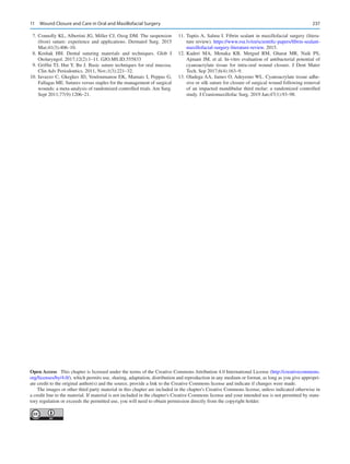 237
	 7.	Connolly KL, Albertini JG, Miller CJ, Ozog DM. The suspension
(frost) suture: experience and applications. Dermatol Surg. 2015
Mar;41(3):406–10.
	8.	Koshak HH.  Dental suturing materials and techniques. Glob J
Otolaryngol. 2017;12(2):1–11. GJO.MS.ID.555833
	 9.	Griffin TJ, Hur Y, Bu J. Basic suture techniques for oral mucosa.
Clin Adv Periodontics. 2011, Nov;1(3):221–32.
	
10.	Iavazzo C, Gkegkes ID, Vouloumanou EK, Mamais I, Peppas G,
Fallagas ME. Sutures versus staples for the management of surgical
wounds: a meta-analysis of randomized controlled trials. Am Surg.
Sept 2011;77(9):1206–21.
	
11.	Tuptis A, Salma I. Fibrin sealant in maxillofacial surgery (litera-
ture review). https://www.rsu.lv/en/scientific-papers/fibrin-sealant-
maxillofacial-surgery-literature-review. 2015.
	
12.	Kaderi MA, Menaka KB, Metgud RM, Gharat MR, Naik PS,
Ajmani JM, et al. In-vitro evaluation of antibacterial potential of
cyanoacrylate tissue for intra-oral wound closure. J Dent Mater
Tech. Sep 2017;6(4):163–9.
	
13.	Oladega AA, James O, Adeyemo WL. Cyanoacrylate tissue adhe-
sive or silk suture for closure of surgical wound following removal
of an impacted mandibular third molar: a randomized controlled
study. J Craniomaxillofac Surg. 2019 Jan;47(1):93–98.
Open Access  This chapter is licensed under the terms of the Creative Commons Attribution 4.0 International License (http://creativecommons.
org/licenses/by/4.0/), which permits use, sharing, adaptation, distribution and reproduction in any medium or format, as long as you give appropri-
ate credit to the original author(s) and the source, provide a link to the Creative Commons license and indicate if changes were made.
The images or other third party material in this chapter are included in the chapter's Creative Commons license, unless indicated otherwise in
a credit line to the material. If material is not included in the chapter's Creative Commons license and your intended use is not permitted by statu-
tory regulation or exceeds the permitted use, you will need to obtain permission directly from the copyright holder.
11  Wound Closure and Care in Oral and Maxillofacial Surgery
 