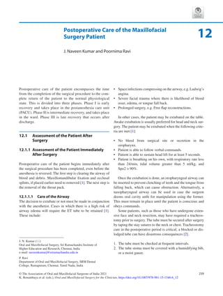 239
© The Association of Oral and Maxillofacial Surgeons of India 2021
K. Bonanthaya et al. (eds.), Oral and Maxillofacial Surgery for the Clinician, https://doi.org/10.1007/978-981-15-1346-6_12
Postoperative Care of the Maxillofacial
Surgery Patient
J. Naveen Kumar and Poornima Ravi
Postoperative care of the patient encompasses the time
from the completion of the surgical procedure to the com-
plete return of the patient to the normal physiological
state. This is divided into three phases. Phase I is early
recovery and takes place in the postanesthesia care unit
(PACU). Phase II is intermediate recovery, and takes place
in the ward. Phase III is late recovery that occurs after
discharge.
12.1	 
Assessment of the Patient After
Surgery
12.1.1	 
Assessment of the Patient Immediately
After Surgery
Postoperative care of the patient begins immediately after
the surgical procedure has been completed, even before the
anesthesia is reversed. The first step is clearing the airway of
blood and debris. Maxillomandibular fixation and occlusal
splints, if placed earlier need to removed [1]. The next step is
the removal of the throat pack.
12.1.1.1	 Care of the Airway
The decision to extubate or not must be made in conjunction
with the anesthetist. Cases in which there is a high risk of
airway edema will require the ET tube to be retained [1].
These include:
•	 Space infections compressing on the airway, e.g. Ludwig’s
angina.
•	 Severe facial trauma where there is likelihood of blood
ooze, edema, or tongue fall back.
•	 Prolonged surgery, e.g. Free flap reconstructions.
In other cases, the patient may be extubated on the table.
Awake extubation is usually preferred for head and neck sur-
gery. The patient may be extubated when the following crite-
ria are met [1]:
•	 No bleed from surgical site or secretion in the
oropharynx.
•	 Patient is able to follow verbal commands.
•	 Patient is able to sustain head lift for at least 5 seconds.
•	 Patient is breathing on his own, with respiratory rate less
than 24/min, tidal volume greater than 5  ml/kg, and
Spo2  90%.
Once the extubation is done, an oropharyngeal airway can
be inserted to prevent clenching of teeth and the tongue from
falling back, which can cause obstruction. Alternatively, a
nasopharyngeal airway can be used in case the surgeon
deems oral cavity unfit for manipulation using the former.
This must remain in place until the patient is conscious and
obeys commands.
Some patients, such as those who have undergone exten-
sive face and neck resection, may have required a tracheos-
tomy prior to surgery. The tube must be secured after surgery
by taping the stay sutures to the neck or chest. Tracheostomy
care in the postoperative period is critical; a blocked or dis-
lodged tube can have disastrous consequences [2].
	
1.	 The tube must be checked at frequent intervals.
	
2.	 The tube stoma must be covered with a humidifying bib,
or a moist gauze.
12
J. N. Kumar (*)
Oral and Maxillofacial Surgery, Sri Ramachandra Institute of
Higher Education and Research, Chennai, India
e-mail: naveenkumarj@sriramachandra.edu.in
P. Ravi
Department of Oral and Maxillofacial Surgery, SRM Dental
College, Ramapuram, Chennai, Tamil Nadu, India
 