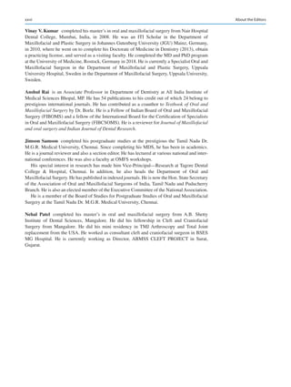 xxvi
Vinay V. Kumar  completed his master’s in oral and maxillofacial surgery from Nair Hospital
Dental College, Mumbai, India, in 2008. He was an ITI Scholar in the Department of
Maxillofacial and Plastic Surgery in Johannes Gutenberg University (JGU) Mainz, Germany,
in 2010, where he went on to complete his Doctorate of Medicine in Dentistry (2013), obtain
a practicing license, and served as a visiting faculty. He completed the MD and PhD program
at the University of Medicine, Rostock, Germany in 2018. He is currently a Specialist Oral and
Maxillofacial Surgeon in the Department of Maxillofacial and Plastic Surgery, Uppsala
University Hospital, Sweden in the Department of Maxillofacial Surgery, Uppsala University,
Sweden.
Anshul Rai  is an Associate Professor in Department of Dentistry at All India Institute of
Medical Sciences Bhopal, MP. He has 54 publications to his credit out of which 24 belong to
prestigious international journals. He has contributed as a coauthor to Textbook of Oral and
Maxillofacial Surgery by Dr. Borle. He is a Fellow of Indian Board of Oral and Maxillofacial
Surgery (FIBOMS) and a fellow of the International Board for the Certification of Specialists
in Oral and Maxillofacial Surgery (FIBCSOMS). He is a reviewer for Journal of Maxillofacial
and oral surgery and Indian Journal of Dental Research.
Jimson Samson  completed his postgraduate studies at the prestigious the Tamil Nadu Dr.
M.G.R. Medical University, Chennai. Since completing his MDS, he has been in academics.
He is a journal reviewer and also a section editor. He has lectured at various national and inter-
national conferences. He was also a faculty at OMFS workshops.
His special interest in research has made him Vice-Principal—Research at Tagore Dental
College  Hospital, Chennai. In addition, he also heads the Department of Oral and
Maxillofacial Surgery. He has published in indexed journals. He is now the Hon. State Secretary
of the Association of Oral and Maxillofacial Surgeons of India, Tamil Nadu and Puducherry
Branch. He is also an elected member of the Executive Committee of the National Association.
He is a member of the Board of Studies for Postgraduate Studies of Oral and Maxillofacial
Surgery at the Tamil Nadu Dr. M.G.R. Medical University, Chennai.
Nehal  Patel  completed his master’s in oral and maxillofacial surgery from A.B.  Shetty
Institute of Dental Sciences, Mangalore. He did his fellowship in Cleft and Craniofacial
Surgery from Mangalore. He did his mini residency in TMJ Arthroscopy and Total Joint
replacement from the USA. He worked as consultant cleft and craniofacial surgeon in BSES
MG Hospital. He is currently working as Director, ABMSS CLEFT PROJECT in Surat,
Gujarat.
About the Editors
 