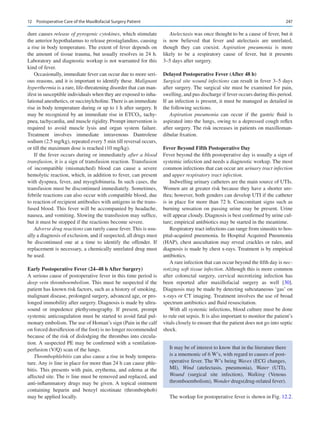 247
dure causes release of pyrogenic cytokines, which stimulate
the anterior hypothalamus to release prostaglandins, causing
a rise in body temperature. The extent of fever depends on
the amount of tissue trauma, but usually resolves in 24 h.
Laboratory and diagnostic workup is not warranted for this
kind of fever.
Occasionally, immediate fever can occur due to more seri-
ous reasons, and it is important to identify these. Malignant
hyperthermia is a rare, life-threatening disorder that can man-
ifest in susceptible individuals when they are exposed to inha-
lational anesthetics, or succinylcholine. There is an immediate
rise in body temperature during or up to 1 h after surgery. It
may be recognized by an immediate rise in ETCO2, tachy-
pnea, tachycardia, and muscle rigidity. Prompt intervention is
required to avoid muscle lysis and organ system failure.
Treatment involves immediate intravenous Dantrolene
sodium (2.5 mg/kg), repeated every 5 min till reversal occurs,
or till the maximum dose is reached (10 mg/kg).
If the fever occurs during or immediately after a blood
transfusion, it is a sign of transfusion reaction. Transfusion
of incompatible (mismatched) blood can cause a severe
hemolytic reaction, which, in addition to fever, can present
with dyspnea, fever, and myoglobinuria. In such cases, the
transfusion must be discontinued immediately. Sometimes,
febrile reactions can also occur with compatible blood, due
to reaction of recipient antibodies with antigens in the trans-
fused blood. This fever will be accompanied by headache,
nausea, and vomiting. Slowing the transfusion may suffice,
but it must be stopped if the reactions become severe.
Adverse drug reactions can rarely cause fever. This is usu-
ally a diagnosis of exclusion, and if suspected, all drugs must
be discontinued one at a time to identify the offender. If
replacement is necessary, a chemically unrelated drug must
be used.
Early Postoperative Fever (24–48 h After Surgery)
A serious cause of postoperative fever in this time period is
deep vein thromboembolism. This must be suspected if the
patient has known risk factors, such as a history of smoking,
malignant disease, prolonged surgery, advanced age, or pro-
longed immobility after surgery. Diagnosis is made by ultra-
sound or impedence plethysmography. If present, prompt
systemic anticoagulation must be started to avoid fatal pul-
monary embolism. The use of Homan’s sign (Pain in the calf
on forced dorsiflexion of the foot) is no longer recommended
because of the risk of dislodging the thrombus into circula-
tion. A suspected PE may be confirmed with a ventilation-
perfusion (V/Q) scan of the lungs.
Thrombophlebitis can also cause a rise in body tempera-
ture. Any iv line in place for more than 24 h can cause phle-
bitis. This presents with pain, erythema, and edema at the
affected site. The iv line must be removed and replaced, and
anti-inflammatory drugs may be given. A topical ointment
containing heparin and benzyl nicotinate (thrombophob)
may be applied locally.
Atelectasis was once thought to be a cause of fever, but it
is now believed that fever and atelectasis are unrelated,
though they can coexist. Aspiration pneumonia is more
likely to be a respiratory cause of fever, but it presents
3–5 days after surgery.
Delayed Postoperative Fever (After 48 h)
Surgical site wound infections can result in fever 3–5 days
after surgery. The surgical site must be examined for pain,
swelling, and pus discharge if fever occurs during this period.
If an infection is present, it must be managed as detailed in
the following sections.
Aspiration pneumonia can occur if the gastric fluid is
aspirated into the lungs, owing to a depressed cough reflex
after surgery. The risk increases in patients on maxilloman-
dibular fixation.
Fever Beyond Fifth Postoperative Day
Fever beyond the fifth postoperative day is usually a sign of
systemic infection and needs a diagnostic workup. The most
common infections that can occur are urinary tract infection
and upper respiratory tract infection.
Indwelling urinary catheters are the main source of UTIs.
Women are at greater risk because they have a shorter ure-
thra; however, both genders can develop UTI if the catheter
is in place for more than 72 h. Concomitant signs such as
burning sensation on passing urine may be present. Urine
will appear cloudy. Diagnosis is best confirmed by urine cul-
ture; empirical antibiotics may be started in the meantime.
Respiratory tract infections can range from sinusitis to hos-
pital-acquired pneumonia. In Hospital Acquired Pneumonia
(HAP), chest auscultation may reveal crackles or rales, and
diagnosis is made by chest x-rays. Treatment is by empirical
antibiotics.
A rare infection that can occur beyond the fifth day is nec-
rotizing soft tissue infection. Although this is more common
after colorectal surgery, cervical necrotizing infection has
been reported after maxillofacial surgery as well [30].
Diagnosis may be made by detecting subcutaneous ‘gas’ on
x-rays or CT imaging. Treatment involves the use of broad
spectrum antibiotics and fluid resuscitation.
With all systemic infections, blood culture must be done
to rule out sepsis. It is also important to monitor the patient’s
vitals closely to ensure that the patient does not go into septic
shock.
It may be of interest to know that in the literature there
is a mnemonic of 6 W’s, with regard to causes of post-
operative fever. The W’s being Waves (ECG changes,
MI), Wind (atelectasis, pneumonia), Water (UTI),
Wound (surgical site infection), Walking (Venous
thromboembolism), Wonder drugs(drug-related fever).
The workup for postoperative fever is shown in Fig. 12.2.
12  Postoperative Care of the Maxillofacial Surgery Patient
 