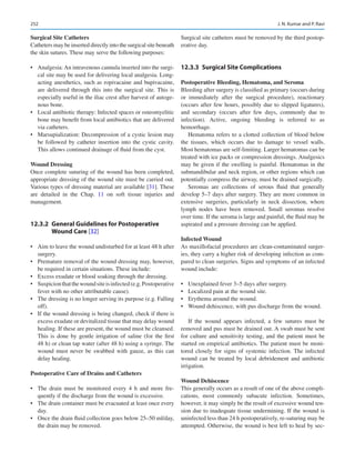 252
Surgical Site Catheters
Catheters may be inserted directly into the surgical site beneath
the skin sutures. These may serve the following purposes:
•	 Analgesia: An intravenous cannula inserted into the surgi-
cal site may be used for delivering local analgesia. Long-­
acting anesthetics, such as ropivacaine and bupivacaine,
are delivered through this into the surgical site. This is
especially useful in the iliac crest after harvest of autoge-
nous bone.
•	 Local antibiotic therapy: Infected spaces or osteomyelitic
bone may benefit from local antibiotics that are delivered
via catheters.
•	 Marsupialization: Decompression of a cystic lesion may
be followed by catheter insertion into the cystic cavity.
This allows continued drainage of fluid from the cyst.
Wound Dressing
Once complete suturing of the wound has been completed,
appropriate dressing of the wound site must be carried out.
Various types of dressing material are available [31]. These
are detailed in the Chap. 11 on soft tissue injuries and
management.
12.3.2	 
General Guidelines for Postoperative
Wound Care [32]
•	 Aim to leave the wound undisturbed for at least 48 h after
surgery.
•	 Premature removal of the wound dressing may, however,
be required in certain situations. These include:
•	 Excess exudate or blood soaking through the dressing.
•	 Suspicionthatthewoundsiteisinfected(e.g.Postoperative
fever with no other attributable cause).
•	 The dressing is no longer serving its purpose (e.g. Falling
off).
•	 If the wound dressing is being changed, check if there is
excess exudate or devitalized tissue that may delay wound
healing. If these are present, the wound must be cleansed.
This is done by gentle irrigation of saline (for the first
48 h) or clean tap water (after 48 h) using a syringe. The
wound must never be swabbed with gauze, as this can
delay healing.
Postoperative Care of Drains and Catheters
•	 The drain must be monitored every 4  h and more fre-
quently if the discharge from the wound is excessive.
•	 The drain container must be evacuated at least once every
day.
•	 Once the drain fluid collection goes below 25–50 ml/day,
the drain may be removed.
Surgical site catheters must be removed by the third postop-
erative day.
12.3.3	 
Surgical Site Complications
Postoperative Bleeding, Hematoma, and Seroma
Bleeding after surgery is classified as primary (occurs during
or immediately after the surgical procedure), reactionary
(occurs after few hours, possibly due to slipped ligatures),
and secondary (occurs after few days, commonly due to
infection). Active, ongoing bleeding is referred to as
hemorrhage.
Hematoma refers to a clotted collection of blood below
the tissues, which occurs due to damage to vessel walls.
Most hematomas are self-limiting. Larger hematomas can be
treated with ice packs or compression dressings. Analgesics
may be given if the swelling is painful. Hematomas in the
submandibular and neck region, or other regions which can
potentially compress the airway, must be drained surgically.
Seromas are collections of serous fluid that generally
develop 5–7 days after surgery. They are more common in
extensive surgeries, particularly in neck dissection, where
lymph nodes have been removed. Small seromas resolve
over time. If the seroma is large and painful, the fluid may be
aspirated and a pressure dressing can be applied.
Infected Wound
As maxillofacial procedures are clean-contaminated surger-
ies, they carry a higher risk of developing infection as com-
pared to clean surgeries. Signs and symptoms of an infected
wound include:
•	 Unexplained fever 3–5 days after surgery.
•	 Localized pain at the wound site.
•	 Erythema around the wound.
•	 Wound dehiscence, with pus discharge from the wound.
If the wound appears infected, a few sutures must be
removed and pus must be drained out. A swab must be sent
for culture and sensitivity testing, and the patient must be
started on empirical antibiotics. The patient must be moni-
tored closely for signs of systemic infection. The infected
wound can be treated by local debridement and antibiotic
irrigation.
Wound Dehiscence
This generally occurs as a result of one of the above compli-
cations, most commonly subacute infection. Sometimes,
however, it may simply be the result of excessive wound ten-
sion due to inadequate tissue undermining. If the wound is
uninfected less than 24 h postoperatively, re-suturing may be
attempted. Otherwise, the wound is best left to heal by sec-
J. N. Kumar and P. Ravi
 