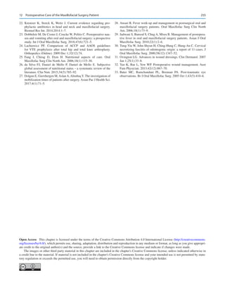 255
	
22.	Kreutzer K, Storck K, Weitz J.  Current evidence regarding pro-
phylactic antibiotics in head and neck and maxillofacial surgery.
Biomed Res Int. 2014;2014:1–7.
	
23.	Dobbeleir M, De Coster J, Coucke W, Politis C. Postoperative nau-
sea and vomiting after oral and maxillofacial surgery: a prospective
study. Int J Oral Maxillofac Surg. 2018;47(6):721–5.
	
24.	
Lachiewicz PF.  Comparison of ACCP and AAOS guidelines
for VTE prophylaxis after total hip and total knee arthroplasty.
Orthopedics (Online). 2009 Dec 1;32(12):74.
	
25.	
Fang J, Chirag D, Dym H.  Nutritional aspects of care. Oral
Maxillofac Surg Clin North Am. 2006;18(1):115–30.
	
26.	da Silva FJ, Daniel de Mello P, Daniel de Mello E.  Subjective
global assessment of nutritional status – a systematic review of the
literature. Clin Nutr. 2015;34(5):785–92.
	27.	 Dolgun E, Giersbergen M, Aslan A, AltınbaşY. The investigation of
mobilization times of patients after surgery. Asian Pac J Health Sci.
2017;4(1):71–5.
	
28.	Ansari R. Fever work-up and management in postsurgical oral and
maxillofacial surgery patients. Oral Maxillofac Surg Clin North
Am. 2006;18(1):73–9.
	
29.	Jadwani S, Bansod S, Chug A, Misra B. Management of postopera-
tive fever in oral and maxillofacial surgery patients. Asian J Oral
Maxillofac Surg. 2010;22(1):2–6.
	
30.	Tung-Yiu W, Jehn-Shyun H, Ching-Hung C, Hung-An C. Cervical
necrotizing fasciitis of odontogenic origin: a report of 11 cases. J
Oral Maxillofac Surg. 2000;58(12):1347–52.
	
31.	Ovington LG. Advances in wound dressings. Clin Dermatol. 2007
Jan 1;25(1):33–8.
	
32.	Yao K, Bae L, Yew WP. Postoperative wound management. Aust
Fam Physician. 2013;42(12):867–70.
	
33.	Bater MC, Ramchandani PL, Brennan PA.  Post-traumatic eye
observations. Br J Oral Maxillofac Surg. 2005 Oct 1;43(5):410–6.
Open Access  This chapter is licensed under the terms of the Creative Commons Attribution 4.0 International License (http://creativecommons.
org/licenses/by/4.0/), which permits use, sharing, adaptation, distribution and reproduction in any medium or format, as long as you give appropri-
ate credit to the original author(s) and the source, provide a link to the Creative Commons license and indicate if changes were made.
The images or other third party material in this chapter are included in the chapter's Creative Commons license, unless indicated otherwise in
a credit line to the material. If material is not included in the chapter's Creative Commons license and your intended use is not permitted by statu-
tory regulation or exceeds the permitted use, you will need to obtain permission directly from the copyright holder.
12  Postoperative Care of the Maxillofacial Surgery Patient
 