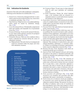 262
13.5	 Indications for Exodontia
Extraction of the teeth can be either prophylactic or therapeutic.
Following are the indications for exodontia (Box 13.1).
	1.	Dental Caries: Extensively damaged teeth due to caries
which cannot be preserved/restored by any conservative
or endodontic procedure. (Fig. 13.3a).
	2.	Pulp Pathology: Pulpal necrosis or any pulpal pathology
which cannot be treated by endodontic therapy
(Fig. 13.3b).
	3.	Severe Periodontal Disease: Periodontally compromised
teeth with mobility and irreparable loss of periodontal
tissue (Fig. 13.3c).
	4.	Periapical Pathology: To prevent the spread of infection,
in cases where all the reparative measures for periapical
pathology have failed (Fig. 13.3d).
	5.	Orthodontic Reasons: There are a few conditions when a
tooth is indicated for extraction during the course of
orthodontic treatment.
	 (a)	 Malposed teeth: The teeth which are misaligned and
cannot be reoriented within the proper arch form
with orthodontic treatment.
	 (b)	 Creation of Space: To gain space to align malposed
teeth. In such cases, premolars are commonly
extracted.
	 (c)	Serial Extractions: During the mixed dentition
stage, a few deciduous teeth are extracted in a
sequential manner to avoid malocclusion in perma-
nent dentition as the child grows.
	6.	Preprosthetic Extractions: Total extraction for the fabri-
cation of a complete denture or extraction of a few unde-
sirable teeth to provide better design and stability to a
removable partial denture.
	7.	Fractured Teeth: The teeth which are fractured and can-
not be conserved (Fig. 13.3e).
	8.	Root Fragments: Root fragments which may cause vari-
ous problems like recurrent ulcerations under a denture,
initiation of bony pathologies, and numbness if in close
proximity to nerve. However, considerably small asymp-
tomatic root fragments may be left alone but the patient
needs to be kept under regular follow-up (Fig. 13.3f).
	9.	Supernumerary Teeth: These teeth may be malposed or
impacted. They predispose to malocclusion, pain, peri-
odontal disturbance, pathologies, or sometimes esthet-
ics. If there is no advantage in retaining a supernumerary
tooth, it must be subjected to extraction (Fig. 13.3g).
	10.	 Retained Decidous Teeth: Deciduous teeth which are
retained beyond the age of exfoliation.
	11.	 Impacted Teeth: Teeth impacted in the jaw and creating
discomfort to the patient or identified incidentally and
found to be initiating some pathological changes within
the bone (Fig. 13.3h).
	12.	 Tooth in fracture line (Fig.  13.3i): The extraction of
tooth in fracture line has always been controversial. In
earlier times, all the teeth in fracture line were extracted
but in recent times a more conservative approach is
advocated. The teeth in fracture line are indicated for
extraction if the tooth is a source of infection at the site
of the fracture, the tooth itself is fractured, or the reten-
tion of the tooth in fracture line may interfere with the
fracture reduction or healing.
	13.	 Teeth associated with pathologies (Fig.  13.3j): Teeth
involved in cyst formation and associated with other
pathologies like tumors, osteomyelitis, or neoplasms.
	14.	 Teeth in firing line of radiations: In the past, prophylac-
tic extractions were carried out before the patient was
subjected to radiation therapy. This practice was done as
the effects of radiation, such as loss of vascularity of
bone and radiation caries of the tooth, leading to a risk of
osteoradionecrosis. However, with betterment in tech-
nology, it is not commonly practiced anymore.
Indications of Exodontia
1. Dental Caries
2. Pulp Pathology
3. Severe Periodontal Disease
4. Periapical Pathology
5. Orthodontic Reasons
6. Preprosthetic Extractions
7. Fractured Teeth
8. Root Fragments
9. Supernumerary Teeth
10. Retained Decidous Teeth
11. Impacted Teeth
12. Tooth in Fracture Line
13. Teeth associated with pathologies
14. Teeth in firing line of radiations
©Association of Oral and Maxillofacial Surgeons of India
Box 13.1  Indications of exodontia
A. Jain
 