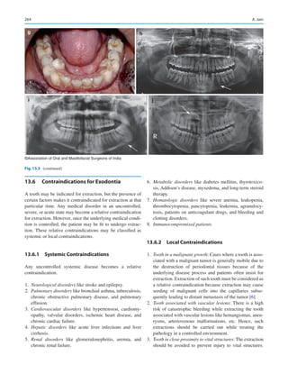 264
13.6	 Contraindications for Exodontia
A tooth may be indicated for extraction, but the presence of
certain factors makes it contraindicated for extraction at that
particular time. Any medical disorder in an uncontrolled,
severe, or acute state may become a relative contraindication
for extraction. However, once the underlying medical condi-
tion is controlled, the patient may be fit to undergo extrac-
tion. These relative contraindications may be classified as
systemic or local contraindications.
13.6.1  Systemic Contraindications
Any uncontrolled systemic disease becomes a relative
contraindication.
	1.	 Neurological disorders like stroke and epilepsy.
	2.	 Pulmonary disorders like bronchial asthma, tuberculosis,
chronic obstructive pulmonary disease, and pulmonary
effusion.
	3.	 Cardiovascular disorders like hypertension, cardiomy-
opathy, valvular disorders, ischemic heart disease, and
chronic cardiac failure.
	4.	 Hepatic disorders like acute liver infections and liver
cirrhosis.
	5.	 Renal disorders like glomerulonephritis, uremia, and
chronic renal failure.
	6.	 Metabolic disorders like diabetes mellitus, thyrotoxico-
sis, Addison’s disease, myxedema, and long-term steroid
therapy.
	7.	 Hematologic disorders like severe anemia, leukopenia,
thrombocytopenia, pancytopenia, leukemia, agranulocy-
tosis, patients on anticoagulant drugs, and bleeding and
clotting disorders.
	8.	 Immunocompromised patients.
13.6.2  Local Contraindications
	1.	 Tooth in a malignant growth: Cases where a tooth is asso-
ciated with a malignant tumor is generally mobile due to
the destruction of periodontal tissues because of the
underlying disease process and patients often insist for
extraction. Extraction of such tooth must be considered as
a relative contraindication because extraction may cause
seeding of malignant cells into the capillaries subse-
quently leading to distant metastasis of the tumor [6].
	2.	 Tooth associated with vascular lesions: There is a high
risk of catastrophic bleeding while extracting the tooth
associated with vascular lesions like hemangiomas, aneu-
rysms, arteriovenous malformations, etc. Hence, such
extractions should be carried out while treating the
pathology in a controlled environment.
	3.	 Tooth in close proximity to vital structures: The extraction
should be avoided to prevent injury to vital structures.
g h
i j
©Association of Oral and Maxillofacial Surgeons of India
Fig. 13.3 (continued)
A. Jain
 