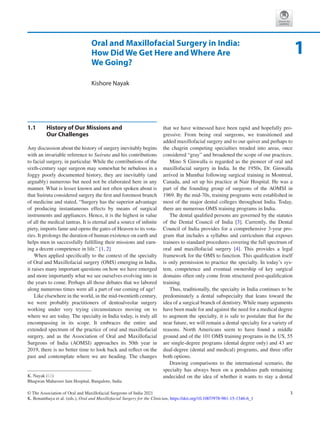 3
© The Association of Oral and Maxillofacial Surgeons of India 2021
K. Bonanthaya et al. (eds.), Oral and Maxillofacial Surgery for the Clinician, https://doi.org/10.1007/978-981-15-1346-6_1
Oral and Maxillofacial Surgery in India:
How Did We Get Here and Where Are
We Going?
Kishore Nayak
1.1	 
History of Our Missions and
Our Challenges
Any discussion about the history of surgery inevitably begins
with an invariable reference to Suśruta and his contributions
to facial surgery, in particular. While the contributions of the
sixth-century sage surgeon may somewhat be nebulous in a
foggy poorly documented history, they are inevitably (and
arguably) numerous but need not be elaborated here in any
manner. What is lesser known and not often spoken about is
that Suśruta considered surgery the first and foremost branch
of medicine and stated, “Surgery has the superior advantage
of producing instantaneous effects by means of surgical
instruments and appliances. Hence, it is the highest in value
of all the medical tantras. It is eternal and a source of infinite
piety, imports fame and opens the gates of Heaven to its vota-
ries. It prolongs the duration of human existence on earth and
helps men in successfully fulfilling their missions and earn-
ing a decent competence in life.” [1, 2]
When applied specifically to the context of the specialty
of Oral and Maxillofacial surgery (OMS) emerging in India,
it raises many important questions on how we have emerged
and more importantly what we see ourselves evolving into in
the years to come. Perhaps all those debates that we labored
along numerous times were all a part of our coming of age!
Like elsewhere in the world, in the mid-twentieth century,
we were probably practitioners of dentoalveolar surgery
working under very trying circumstances moving on to
where we are today. The specialty in India today, is truly all
encompassing in its scope. It embraces the entire and
extended spectrum of the practice of oral and maxillofacial
surgery, and as the Association of Oral and Maxillofacial
Surgeons of India (AOMSI) approaches its 50th year in
2019, there is no better time to look back and reflect on the
past and contemplate where we are heading. The changes
that we have witnessed have been rapid and hopefully pro-
gressive. From being oral surgeons, we transitioned and
added maxillofacial surgery and to our quiver and perhaps to
the chagrin competing specialties treaded into areas, once
considered “gray” and broadened the scope of our practices.
Mino S Ginwalla is regarded as the pioneer of oral and
maxillofacial surgery in India. In the 1950s, Dr. Ginwalla
arrived in Mumbai following surgical training in Montreal,
Canada, and set up his practice at Nair Hospital. He was a
part of the founding group of surgeons of the AOMSI in
1969. By the mid-70s, training programs were established in
most of the major dental colleges throughout India. Today,
there are numerous OMS training programs in India.
The dental qualified persons are governed by the statutes
of the Dental Council of India [3]. Currently, the Dental
Council of India provides for a comprehensive 3-year pro-
gram that includes a syllabus and curriculum that exposes
trainees to standard procedures covering the full spectrum of
oral and maxillofacial surgery [4]. This provides a legal
framework for the OMS to function. This qualification itself
is only permission to practice the specialty. In today’s sys-
tem, competence and eventual ownership of key surgical
domains often only come from structured post-qualification
training.
Thus, traditionally, the specialty in India continues to be
predominately a dental subspecialty that leans toward the
idea of a surgical branch of dentistry. While many arguments
have been made for and against the need for a medical degree
to augment the specialty, it is safe to postulate that for the
near future, we will remain a dental specialty for a variety of
reasons. North Americans seem to have found a middle
ground and of the 101 OMS training programs in the US, 55
are single-degree programs (dental degree only) and 43 are
dual-degree (dental and medical) programs, and three offer
both options.
Drawing comparisons to the international scenario, the
specialty has always been on a pendulous path remaining
undecided on the idea of whether it wants to stay a dental
1
K. Nayak (*)
Bhagwan Mahaveer Jain Hospital, Bangalore, India
 