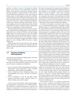 4
specialty or whether it wants to incorporate the medical
degree. In the USA where this trend initially started, the
practice of the specialty is protected by national, regional,
and local legislature as a dental specialty. In reality, there is
no perceivable practical difference in the scope of practice
between single- or double-degree practitioners in the States.
In the UK and many parts of Europe, the specialty has taken
leaps and bounds toward the medical path of training and it
could very well be only a matter of time before the Specialty
remains only remotely associated with Dentistry. The pri-
mary challenge was a lack of understanding, which centered
on the debate of whether a medical as well as a dental quali-
fication was required prior to surgical training [5].
Oral and maxillofacial surgery remains a specialty of den-
tistry in India and most training programs involve a graduate
study and thesis to obtain the Masters in Dental Surgery
(MDS) degree. The dental practice act allows all qualified
dentally trained oral and maxillofacial surgeons to practice
the unrestricted and full scope of the specialty, similar to
what occurs in the European nations that require a medical
degree. In most of Europe, OMS has become a medical
subspecialty.
Public perception of the scope of practice of the specialty
remains below par. The specialty gets confused with other
surgical domains within both dentistry and medicine that we
share a scope.
1.2	 Expertise, Familiarity,
and Competence
“Innovation is the combination of different ideas and contri-
bution of the different minds.”
Laskin [6] attempts to address this problem by dividing
the scope of oral and maxillofacial surgery into three parts:
areas of expertise, competence, and familiarity.
•	 Areas of expertise include oral pathology/oral medicine,
dentoalveolar surgery, preprosthetic surgery (including
implantology), and maxillofacial traumatology.
•	 Areas of competence involve orthognathic surgery, tem-
poromandibular joint surgery, and local reconstructive
surgery.
•	 Areas of familiarity are cleft lip and palate surgery,
regional reconstructive surgery, oncologic surgery, cra-
niofacial surgery, and cosmetic surgery.
Laskin’s system of classification, while seemingly appear-
ing comprehensive, opens itself to a lot of debate and ques-
tion. While there is no doubt that the areas of “expertise” are
unique to our specialty, it is our foray into those areas of
competence and familiarity that has led to the expansion of
the scope of our specialty. This expansion and contraction of
our scope may also be fundamental to continual evolution. A
large majority of our colleagues in India and worldwide
operate within the boundaries of that scope of practice
defined as “expertise.” However, to turn areas of familiarity
into competence and expertise will require that the training
units and staff have the required skills and volume of cases to
ensure hands-on experience and documentation. Only under
these circumstances can we be assured that the skill sets and
competencies will be transferred and become enduring.
It is ideal that all trainees are trained to achieve compe-
tence in craniomaxillofacial trauma, orthognathic surgery,
and TMJ surgery (i.e., maxillofacial surgery). This and only
this can provide the transition from Oral to Maxillofacial sur-
gery. There, however, is a clear and present reality that not all
training programs are equipped to achieve this goal. Even
though training standards and syllabi exist, these standards
are so broad that even programs with a very limited scope of
training will meet accreditation standards by reporting a nar-
row set of hospital-based procedures that are not representa-
tive of the scope of practice required of modern OMS. Further,
the interest of the trainee in training in the full scope of sur-
gery is a factor that leads to mediocre training. The system of
choosing a postgraduate training in OMS in India is severely
handicapped and primitive. The factors that decide a train-
ee’s choice of an advanced training program have nothing to
do with their aptitude or interest in a specialty. It is purely
based on their standing in a national entrance examination or
their affordability of a position in a private institution. This
leads to complete neglect of the student’s natural aptitudes
leading to prosthodontists becoming orthodontists and endo-
dontists doomed into the world of oral and maxillofacial sur-
gery. A disinterested trainee will be barely motivated to
improve the scope of their practice following completion of
their training, often limiting their practice to general den-
tistry and minimal indulgence in areas of “expertise.”
Bell [7], when contemplating the future of education and
training in the specialty, raises some very valid concerns,
which seem to reflect the issues that affect the specialty and
its future worldwide. Many reasons for the training dispari-
ties exist today—including training program location, the
presence or absence of a trauma center, limited head and
neck surgery experience, and local politics—but regardless,
the goal should be the same: to train oral and maxillofacial
surgeons to competence in the core areas of the specialty that
they will eventually practice.
The key point is that we, as a specialty, should ensure
that we train to competence and expertise based on geo-
graphic location, years in practice, fellowship training, and
academic involvement. In years past, if an OMS graduate
wished to obtain training in any areas beyond basics, then he
or she often sought it outside of the specialty, in either oto-
K. Nayak
 