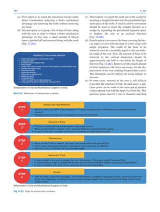 284
	 (a)	 First option is to reseat the extraction forceps under
direct visualization achieving a better mechanical
advantage and removing the tooth without removing
any bone.
	 (b)	 Second option is to grasp a bit of buccal bone along
with the root in order to obtain a better mechanical
advantage. In this case, a small amount of buccal
bone is pinched off and removed along with the tooth
(Fig. 13.26a).
	 (c)	 Third option is to push the tooth out of the socket by
inserting a straight elevator into the periodontal liga-
ment space of the tooth. A small to and fro movement
should be used to insert the straight elevator as a
wedge by expanding the periodontal ligament space
to displace the root in an occlusal direction
(Fig. 13.26b).
	 (d)	 Fourth option is to remove the bone covering the buc-
cal aspect of root with the help of a bur along with
ample irrigation. The width of the bone to be
removed must be essentially equal to the mesiodis-
tal width of the root. Also, the amount of bone to be
removed in the vertical dimension should be
approximately one half or two thirds the length of
the root (Fig. 13.26c). Removal of this much amount
of bone minimizes the force necessary for the dis-
placement of the root, making the procedure easier.
The extraction can be carried out using forceps or
elevator.
	 (e)	In some cases, removal of the root is still difficult
even after the removal of bone. In such cases, a pur-
chase point can be made in the most apical position
of the exposed root with the help of a round bur. This
purchase point must be 3 mm in diameter and deep
Indications of Trans alveolar exodontia
• Teeth with Severely undermined crown
• Fractured teeth
• Endodontically treated teeth
• Root pieces
• Teeth with unfavourable root form like bulbous or dilacerated roots
• Multiple divergent roots
• Ankylosed teeth
• Hypercementosis
• Presence of dense bone
• Malposed tooth
• Impacted tooth
• Tooth in proximity to vital structures
• Long standing tooth with grossly carious crown
©Association of Oral and Maxillofacial Surgeons of India
Box 13.2  Indications of transalveolar exodontia
STEP
1
STEP
2
STEP
3
STEP
4
STEP
5
Incision and Flap Reflection
Removal of Bone
Odontectomy
Removal of Tooth
Closure
Based on basic principles of flap designing, an incision is placed and a full thickness mucoperiosteal flap is
elevated.
Adequate buccal cortical bone is exposed to access the tooth/root.
The bone is removed from buccal aspect using chisel or burs.
When an intact tooth is present, root is exposed below the cementoenamel junction.
In case of root piece, enough root structure is exposed to create purchase point.
When an intact tooth is present, the crown can be sectioned and removed first.
This is mainly done when the path of removal of crown and roots are different.
Once the crown is removed, the roots are addressed.
A hole is drilled in the tooth to engage the tip of the elevator. This hole is called ‘Purchase Point’
It must be deep enough to engage the elevator tip and must be drilled in healthy root to avoid fragmentation.
In case of multiple roots, they can be sectioned and removed separately.
After the tooth is removed completely, wound debridement, curettage of granulation tissue, removal of loose and
sharp bony fragments, rounding off socket margins, gentle irrigation with normal saline and finally closure using
suture is done.
•
•
•
•
•
•
•
•
•
•
•
•
©Association of Oral and Maxillofacial Surgeons of India
Fig. 13.23  Steps for transalveolar exodontia
A. Jain
 