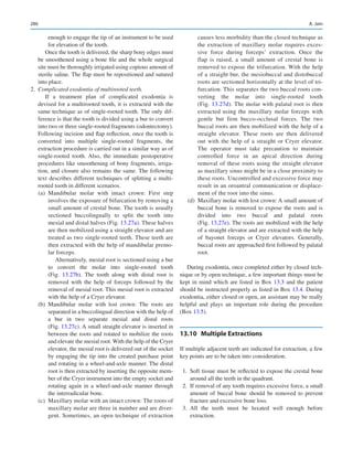 286
enough to engage the tip of an instrument to be used
for elevation of the tooth.
Once the tooth is delivered, the sharp bony edges must
be smoothened using a bone file and the whole surgical
site must be thoroughly irrigated using copious amount of
sterile saline. The flap must be repositioned and sutured
into place.
	2.	 Complicated exodontia of multirooted teeth.
If a treatment plan of complicated exodontia is
devised for a multirooted tooth, it is extracted with the
same technique as of single-rooted tooth. The only dif-
ference is that the tooth is divided using a bur to convert
into two or three single-rooted fragments (odontectomy).
Following incision and flap reflection, once the tooth is
converted into multiple single-rooted fragments, the
extraction procedure is carried out in a similar way as of
single-rooted tooth. Also, the immediate postoperative
procedures like smoothening of bony fragments, irriga-
tion, and closure also remains the same. The following
text describes different techniques of splitting a multi-
rooted tooth in different scenarios.
	 (a)	Mandibular molar with intact crown: First step
involves the exposure of bifurcation by removing a
small amount of crestal bone. The tooth is usually
sectioned buccolingually to split the tooth into
mesial and distal halves (Fig. 13.27a). These halves
are then mobilized using a straight elevator and are
treated as two single-rooted teeth. These teeth are
then extracted with the help of mandibular premo-
lar forceps.
Alternatively, mesial root is sectioned using a bur
to convert the molar into single-rooted tooth
(Fig.  13.27b). The tooth along with distal root is
removed with the help of forceps followed by the
removal of mesial root. This mesial root is extracted
with the help of a Cryer elevator.
	 (b)	Mandibular molar with lost crown: The roots are
separated in a buccolingual direction with the help of
a bur in two separate mesial and distal roots
(Fig. 13.27c). A small straight elevator is inserted in
between the roots and rotated to mobilize the roots
and elevate the mesial root. With the help of the Cryer
elevator, the mesial root is delivered out of the socket
by engaging the tip into the created purchase point
and rotating in a wheel-and-axle manner. The distal
root is then extracted by inserting the opposite mem-
ber of the Cryer instrument into the empty socket and
rotating again in a wheel-and-axle manner through
the interradicular bone.
	 (c)	 Maxillary molar with an intact crown: The roots of
maxillary molar are three in number and are diver-
gent. Sometimes, an open technique of extraction
causes less morbidity than the closed technique as
the extraction of maxillary molar requires exces-
sive force during forceps’ extraction. Once the
flap is raised, a small amount of crestal bone is
removed to expose the trifurcation. With the help
of a straight bur, the mesiobuccal and distobuccal
roots are sectioned horizontally at the level of tri-
furcation. This separates the two buccal roots con-
verting the molar into single-rooted tooth
(Fig. 13.27d). The molar with palatal root is then
extracted using the maxillary molar forceps with
gentle but firm bucco-occlusal forces. The two
buccal roots are then mobilized with the help of a
straight elevator. These roots are then delivered
out with the help of a straight or Cryer elevator.
The operator must take precaution to maintain
controlled force in an apical direction during
removal of these roots using the straight elevator
as maxillary sinus might be in a close proximity to
these roots. Uncontrolled and excessive force may
result in an oroantral communication or displace-
ment of the root into the sinus.
	 (d)	 Maxillary molar with lost crown: A small amount of
buccal bone is removed to expose the roots and is
divided into two buccal and palatal roots
(Fig. 13.27e). The roots are mobilized with the help
of a straight elevator and are extracted with the help
of bayonet forceps or Cryer elevators. Generally,
buccal roots are approached first followed by palatal
root.
During exodontia, once completed either by closed tech-
nique or by open technique, a few important things must be
kept in mind which are listed in Box 13.3 and the patient
should be instructed properly as listed in Box 13.4. During
exodontia, either closed or open, an assistant may be really
helpful and plays an important role during the procedure
(Box 13.5).
13.10	 Multiple Extractions
If multiple adjacent teeth are indicated for extraction, a few
key points are to be taken into consideration.
	1.	 Soft tissue must be reflected to expose the crestal bone
around all the teeth in the quadrant.
	 2.	 If removal of any tooth requires excessive force, a small
amount of buccal bone should be removed to prevent
fracture and excessive bone loss.
	3.	All the teeth must be luxated well enough before
extraction.
A. Jain
 