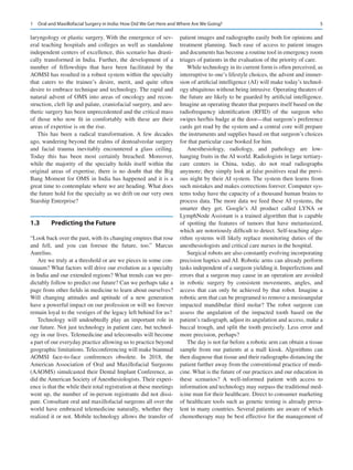 5
laryngology or plastic surgery. With the emergence of sev-
eral teaching hospitals and colleges as well as standalone
independent centers of excellence, this scenario has drasti-
cally transformed in India. Further, the development of a
number of fellowships that have been facilitated by the
AOMSI has resulted in a robust system within the specialty
that caters to the trainee’s desire, merit, and quite often
desire to embrace technique and technology. The rapid and
natural advent of OMS into areas of oncology and recon-
struction, cleft lip and palate, craniofacial surgery, and aes-
thetic surgery has been unprecedented and the critical mass
of those who now fit in comfortably with these are their
areas of expertise is on the rise.
This has been a radical transformation. A few decades
ago, wandering beyond the realms of dentoalveolar surgery
and facial trauma inevitably encountered a glass ceiling.
Today this has been most certainly breached. Moreover,
while the majority of the specialty holds itself within the
original areas of expertise, there is no doubt that the Big
Bang Moment for OMS in India has happened and it is a
great time to contemplate where we are heading. What does
the future hold for the specialty as we drift on our very own
Starship Enterprise?
1.3	 Predicting the Future
“Look back over the past, with its changing empires that rose
and fell, and you can foresee the future, too.” Marcus
Aurelius.
Are we truly at a threshold or are we pieces in some con-
tinuum? What factors will drive our evolution as a specialty
in India and our extended regions? What trends can we pre-
dictably follow to predict our future? Can we perhaps take a
page from other fields in medicine to learn about ourselves?
Will changing attitudes and aptitude of a new generation
have a powerful impact on our profession or will we forever
remain loyal to the vestiges of the legacy left behind for us?
Technology will undoubtedly play an important role in
our future. Not just technology in patient care, but technol-
ogy in our lives. Telemedicine and teleconsults will become
a part of our everyday practice allowing us to practice beyond
geographic limitations. Teleconferencing will make biannual
AOMSI face-to-face conferences obsolete. In 2018, the
American Association of Oral and Maxillofacial Surgeons
(AAOMS) simulcasted their Dental Implant Conference, as
did the American Society of Anesthesiologists. Their experi-
ence is that the while their total registration at these meetings
went up, the number of in-person registrants did not dissi-
pate. Consultant oral and maxillofacial surgeons all over the
world have embraced telemedicine naturally, whether they
realized it or not. Mobile technology allows the transfer of
patient images and radiographs easily both for opinions and
treatment planning. Such ease of access to patient images
and documents has become a routine tool in emergency room
triages of patients in the evaluation of the priority of care.
While technology in its current form is often perceived, as
interruptive to one’s lifestyle choices, the advent and immer-
sion of artificial intelligence (AI) will make today’s technol-
ogy ubiquitous without being intrusive. Operating theaters of
the future are likely to be guarded by artificial intelligence.
Imagine an operating theater that prepares itself based on the
radiofrequency identification (RFID) of the surgeon who
swipes her/his badge at the door—that surgeon’s preference
cards get read by the system and a central core will prepare
the instruments and supplies based on that surgeon’s choices
for that particular case booked for him.
Anesthesiology, radiology, and pathology are low-­
hanging fruits in the AI world. Radiologists in large tertiary-­
care centers in China, today, do not read radiographs
anymore; they simply look at false positives read the previ-
ous night by their AI system. The system then learns from
such mistakes and makes corrections forever. Computer sys-
tems today have the capacity of a thousand human brains to
process data. The more data we feed these AI systems, the
smarter they get. Google’s AI product called LYNA or
LymphNode Assistant is a trained algorithm that is capable
of spotting the features of tumors that have metastasized,
which are notoriously difficult to detect. Self-teaching algo-
rithm systems will likely replace monitoring duties of the
anesthesiologists and critical care nurses in the hospital.
Surgical robots are also constantly evolving incorporating
precision haptics and AI. Robotic arms can already perform
tasks independent of a surgeon yielding it. Imperfections and
errors that a surgeon may cause in an operation are avoided
in robotic surgery by consistent movements, angles, and
access that can only be achieved by that robot. Imagine a
robotic arm that can be programed to remove a mesioangular
impacted mandibular third molar? The robot surgeon can
assess the angulation of the impacted tooth based on the
patient’s radiograph, adjust its angulation and access, make a
buccal trough, and split the tooth precisely. Less error and
more precision, perhaps?
The day is not far before a robotic arm can obtain a tissue
sample from our patients at a mall kiosk. Algorithms can
then diagnose that tissue and their radiographs distancing the
patient further away from the conventional practice of medi-
cine. What is the future of our practices and our education in
these scenarios? A well-informed patient with access to
information and technology may surpass the traditional med-
icine man for their healthcare. Direct to consumer marketing
of healthcare tools such as genetic testing is already preva-
lent in many countries. Several patients are aware of which
chemotherapy may be best effective for the management of
1  Oral and Maxillofacial Surgery in India: How Did We Get Here and Where Are We Going?
 