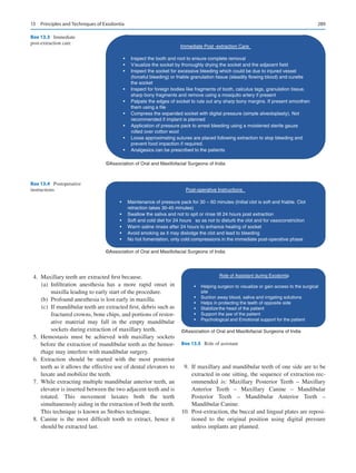 289
	 4.	 Maxillary teeth are extracted first because.
	 (a)	Infiltration anesthesia has a more rapid onset in
maxilla leading to early start of the procedure.
	 (b)	 Profound anesthesia is lost early in maxilla.
	 (c)	 If mandibular teeth are extracted first, debris such as
fractured crowns, bone chips, and portions of restor-
ative material may fall in the empty mandibular
sockets during extraction of maxillary teeth.
	5.	Hemostasis must be achieved with maxillary sockets
before the extraction of mandibular teeth as the hemor-
rhage may interfere with mandibular surgery.
	6.	Extraction should be started with the most posterior
teeth as it allows the effective use of dental elevators to
luxate and mobilize the teeth.
	7.	 While extracting multiple mandibular anterior teeth, an
elevator is inserted between the two adjacent teeth and is
rotated. This movement luxates both the teeth
­
simultaneously aiding in the extraction of both the teeth.
This technique is known as Stobies technique.
	8.	Canine is the most difficult tooth to extract, hence it
should be extracted last.
	9.	 If maxillary and mandibular teeth of one side are to be
extracted in one sitting, the sequence of extraction rec-
ommended is: Maxillary Posterior Teeth  – Maxillary
Anterior Teeth  – Maxillary Canine  – Mandibular
Posterior Teeth  – Mandibular Anterior Teeth  –
Mandibular Canine.
	
10.	 Post-extraction, the buccal and lingual plates are reposi-
tioned to the original position using digital pressure
unless implants are planned.
Immediate Post -extraction Care
• Inspect the tooth and root to ensure complete removal
• Visualize the socket by thoroughly drying the socket and the adjacent field
• Inspect the socket for excessive bleeding which could be due to injured vessel
(forceful bleeding) or friable granulation tissue (steadily flowing blood) and curette
the socket
• Inspect for foreign bodies like fragments of tooth, calculus tags, granulation tissue,
sharp bony fragments and remove using a mosquito artery if present
• Palpate the edges of socket to rule out any sharp bony margins. If present smoothen
them using a file
• Compress the expanded socket with digital pressure (simple alveoloplasty). Not
recommended if implant is planned
• Application of pressure pack to arrest bleeding using a moistened sterile gauze
rolled over cotton wool
• Loose approximating sutures are placed following extraction to stop bleeding and
prevent food impaction if required.
• Analgesics can be prescribed to the patients
©Association of Oral and Maxillofacial Surgeons of India
Box 13.3 Immediate
post-extraction care
Post-operative Instructions
• Maintenance of pressure pack for 30 – 60 minutes (Initial clot is soft and friable. Clot
retraction takes 30-45 minutes)
• Swallow the saliva and not to spit or rinse till 24 hours post extraction
• Soft and cold diet for 24 hours so as not to disturb the clot and for vasoconstriction
• Warm saline rinses after 24 hours to enhance healing of socket
• Avoid smoking as it may dislodge the clot and lead to bleeding
• No hot fomentation, only cold compressions in the immediate post-operative phase
©Association of Oral and Maxillofacial Surgeons of India
Box 13.4 Postoperative
instructions
Role of Assistant during Exodontia
• Helping surgeon to visualize or gain access to the surgical
site
• Suction away blood, saliva and irrigating solutions
• Helps in protecting the teeth of opposite side
• Stabilizethe head of the patient
• Support the jaw of the patient
• Psychological and Emotional support for the patient
©Association of Oral and Maxillofacial Surgeons of India
Box 13.5  Role of assistant
13  Principles and Techniques of Exodontia
 