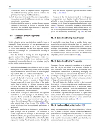 290
	
11.	If removable partial or complete dentures are planned,
the undercuts and bony spicules must be identified and
primary alveoloplasty must be carried out.
	
12.	Soft tissue must be inspected for excessive granulation
tissue; if present, it should be removed as it may prolong
postoperative hemorrhage.
	
13.	Papillae should be sutured in position. Primary closure
must not be performed at the cost of vestibular depth,
because if the vestibular depth decreases, it may inter-
fere with denture construction.
13.11	 
Extraction of Root Fragments
and Tips
Ideally, when the apical one-third of the root (3–4 mm) is
fractured, it should be removed as it may act as a septic focus
or may result in the formation of cyst or other pathologies.
To extract these root tips, the two most important require-
ments are excellent light and excellent suction with a tip of
small diameter.
Once the fracture of root tip has been diagnosed, the
operator must reposition the patient to achieve proper visu-
alization and suction. Initially, closed technique must be
attempted; if unsuccessful, then the open technique must be
carried out for retrieval of root tip.
•	 Initial attempt of root tip removal must be made by vigor-
ous irrigation of the socket using normal saline. Following
irrigation and suction, the socket must be inspected prop-
erly to check if the root has been removed or not.
•	 If unsuccessful, the root tip may be teased out of the
socket with the help of a root tip elevator (Fig. 13.28a).
The blade of the elevator is inserted in the periodontal
ligament space and the root is teased out of the socket
gently. Root tip elevator is a delicate instrument; hence
excessive force must be avoided as it may result in
­
bending or fracture of the blade. For larger fragments, a
small straight elevator may also be used.
•	 If the closed technique is unsuccessful, the operator
must shift to an open technique. A full-thickness muco-
periosteal flap is elevated and reflected to expose the
buccal bone. The buccal bone is removed using a bur to
expose the root fragment. The root is then delivered buc-
cally with the help of an elevator (Fig.  13.28b). The
socket is irrigated, flap is repositioned, and closure is
performed.
•	 If the buccal bone has to be preserved, a modification of
open technique can be performed. This technique is
known as open window technique. In this technique, once
the flap is reflected, the apical area of the root fragment is
identified and a hole is drilled with the help of a bur. This
exposes the root tip. An elevator is inserted through this
hole and the root fragment is guided out of the socket
(Fig. 13.28c and d).
However, if the risk during retrieval of root fragment
is comparatively more than the benefit of its removal, it is
advisable to leave the root in situ. If the surgeon decides to
retain the root, it should be documented and informed to the
patient. The criteria for retaining the root are highlighted in
Box 13.6. The policy of dealing with fractured apical root
tips of maxillary molars and the management of root tips dis-
placed into the antrum is elaborated in Chap. 24 of this book.
13.12	 
Extraction During Menstruation
If permissible, extractions should be avoided during men-
struation because during this period there is a high level of
estrogen circulating in the blood streams which results in
increased tissue bleeding. Menstrual cycle could be a deter-
minant risk factor for alveolar osteitis. Also, both exodontia
and menstruation are stressful conditions, it is better not to
subject the patient to increased stresses [12].
13.13	 
Extraction During Pregnancy
Pregnancy: Second trimester is considered to be relatively
safer for carrying out minor oral surgeries. However, in
other trimesters, if the potential risk of retaining the tooth
outweighs the complications of performing the surgery, one
must plan to carry out extraction with the utmost care and
avoiding use of drugs and radiographs as much as possible.
Caution should be exercised to evaluate teratogenic potential
of drugs when prescriptions are warranted.
During first trimester, the fetus is at risk of developmental
defects if the extraction is carried out as it undergoes organo-
genesis. The best course of action is to prevent the patient
from all kinds of infection. During the third trimester, there
are chances of premature labor or even an abortion. However,
if an exodontia is planned, the patient must be kept in a left
lateral position. If the patient is maintained in a supine posi-
tion, there are chances of obstruction of venous return result-
ing in supine hypotension syndrome [13, 14].
13.14	 
Healing of Extraction Socket [15]
Along with understanding the general principles of exodon-
tia, it is pivotal for a dental surgeon to thoroughly know the
phenomenon of healing of extraction wounds. An extraction
socket heals in a similar fashion as any other wound in the
body except for minor variations which occur due to the ana-
tomic structures in and around the socket.
A. Jain
 