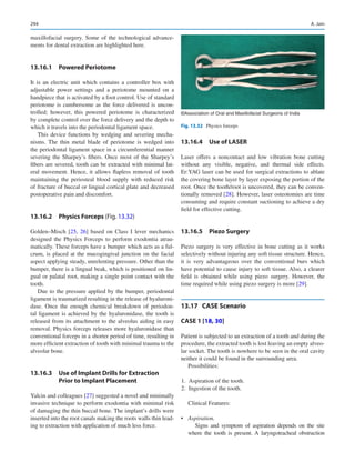 294
maxillofacial surgery. Some of the technological advance-
ments for dental extraction are highlighted here.
13.16.1  Powered Periotome
It is an electric unit which contains a controller box with
adjustable power settings and a periotome mounted on a
handpiece that is activated by a foot control. Use of standard
periotome is cumbersome as the force delivered is uncon-
trolled; however, this powered periotome is characterized
by complete control over the force delivery and the depth to
which it travels into the periodontal ligament space.
This device functions by wedging and severing mecha-
nisms. The thin metal blade of periotome is wedged into
the periodontal ligament space in a circumferential manner
severing the Sharpey’s fibers. Once most of the Sharpey’s
fibers are severed, tooth can be extracted with minimal lat-
eral movement. Hence, it allows flapless removal of tooth
maintaining the periosteal blood supply with reduced risk
of fracture of buccal or lingual cortical plate and decreased
postoperative pain and discomfort.
13.16.2  Physics Forceps (Fig. 13.32)
Golden–Misch [25, 26] based on Class I lever mechanics
designed the Physics Forceps to perform exodontia atrau-
matically. These forceps have a bumper which acts as a ful-
crum, is placed at the mucogingival junction on the facial
aspect applying steady, unrelenting pressure. Other than the
bumper, there is a lingual beak, which is positioned on lin-
gual or palatal root, making a single point contact with the
tooth.
Due to the pressure applied by the bumper, periodontal
ligament is traumatized resulting in the release of hyaluroni-
dase. Once the enough chemical breakdown of periodon-
tal ligament is achieved by the hyaluronidase, the tooth is
released from its attachment to the alveolus aiding in easy
removal. Physics forceps releases more hyaluronidase than
conventional forceps in a shorter period of time, resulting in
more efficient extraction of tooth with minimal trauma to the
alveolar bone.
13.16.3  
Use of Implant Drills for Extraction
Prior to Implant Placement
Yalcin and colleagues [27] suggested a novel and minimally
invasive technique to perform exodontia with minimal risk
of damaging the thin buccal bone. The implant’s drills were
inserted into the root canals making the roots walls thin lead-
ing to extraction with application of much less force.
13.16.4  Use of LASER
Laser offers a noncontact and low vibration bone cutting
without any visible, negative, and thermal side effects.
Er:YAG laser can be used for surgical extractions to ablate
the covering bone layer by layer exposing the portion of the
root. Once the tooth/root is uncovered, they can be conven-
tionally removed [28]. However, laser osteotomies are time
consuming and require constant suctioning to achieve a dry
field for effective cutting.
13.16.5  Piezo Surgery
Piezo surgery is very effective in bone cutting as it works
selectively without injuring any soft tissue structure. Hence,
it is very advantageous over the conventional burs which
have potential to cause injury to soft tissue. Also, a clearer
field is obtained while using piezo surgery. However, the
time required while using piezo surgery is more [29].
13.17	 CASE Scenario

CASE 1 [18, 30]
Patient is subjected to an extraction of a tooth and during the
procedure, the extracted tooth is lost leaving an empty alveo-
lar socket. The tooth is nowhere to be seen in the oral cavity
neither it could be found in the surrounding area.
Possibilities:
	
1.	 Aspiration of the tooth.
	
2.	 Ingestion of the tooth.
Clinical Features:
•	 Aspiration.
Signs and symptom of aspiration depends on the site
where the tooth is present. A laryngotracheal obstruction
©Association of Oral and Maxillofacial Surgeons of India
Fig. 13.32  Physics forceps
A. Jain
 