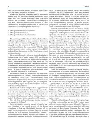 6
their cancers even before they see their doctor, today. Where
does that place a specialist in the future?
In a keynote address at the Royal College of Surgeons in
London at the 50th anniversary of the IAOMS, Brian Schmidt
DDS, MD, PhD, Director, Bluestone Center for Clinical
Research, and Professor of Oral and Maxillofacial Surgery at
New  York University pondered about the future of OMS
internationally. He emphasized three units of care that oral
and maxillofacial surgeons provide universally—
	
1.	 Management of maxillofacial trauma.
	
2.	 Management of oral cancer.
	
3.	 Management of craniofacial anomalies.
His views suggested that the advent of seatbelts, airbags,
and safer road conditions in most countries is diminishing
our total volume of trauma. Further, patterns of wars have
changed from the bayonets of World War I to drone-­
controlled annihilation that ensures death! While bar fights
and interpersonal violence continue to create left-sided ZMC
and mandibular fractures, the world of facial trauma is most
certainly changing.
He recognized examples of how personalized medicine is
influencing the care of cancer patients. With our ability to
map genomes and mutations, our ability to interpret cancer
biology has had a meteoric rise even in the last decade. This
leads to personalizing management via either chemotherapy
or radiotherapy with predictable success making most can-
cers chronically manageable diseases rather than a death sen-
tence. The future of personalized medicine will most likely
put the cancer surgeon out of an occupation.
He introduced a study that demonstrated how a serendipi-
tous finding in mice with Treacher-Collin’s syndrome treated
for endometrial cancer with a chemotherapeutic agent
knocked out the gene causing the craniofacial anomaly in the
following generation. This suggested that we could poten-
tially be looking at gene therapy for craniofacial anomalies,
including cleft lip and palate.
Schmidt’s observations and predictions suggest that the
diseases and conditions that are the mainstay to our profes-
sion will alter significantly in the future. Laboratories in
Boston are very close to creating a template stem cells con-
struct that will replace dental implants with naturally grown
teeth. A dental caries vaccine is pending worldwide use.
How will these fundamental changes alter the practice of
our specialty in the future?
Super specialization within the specialty is bound to hap-
pen. Attendees of the annual sessions of the British
Association of Oral and Maxillofacial Surgeons will be
struck by the design of the sessions. There are sessions
designed for oral surgeons, implantologists, educators,
deformities surgeons, ablative surgeons, and separately for
reconstructive surgeons, as there are for minimally invasive
surgery, aesthetic surgeons, and lab research. Larger sister
specialties like ENT-Otolaryngology have also separated
themselves into subspecialties. In the US, Pediatric otolaryn-
gology, head and neck Surgery, facial plastic surgery, otol-
ogy, skull-based surgery and surgery for sleep disorders are
all recognized subspecialties within ENT in the US, for
which fellowship training is offered. The pediatric otolaryn-
gologist who specializes in airway surgery is unlikely to
attend a conference organized for the otologists.
Similarly, domains within oral and maxillofacial surgery
are already starting to branch out into subspecialty pods
and practices are being limited to the practice of such sub-
specialties. That focus on a specific area within the spe-
cialty is also likely to be influenced by reimbursement for
services. The subspecialties that rake in more money for the
provider will thrive quicker and heftier than the latter.
Changes in reimbursement strategies by hospitals will also
evolve in this equation. For instance, in the US, where a
large third-party payer system exists, clinical production
for a practitioner is often not measured in actual dollars, but
in revenue value units (RVUs). Complex longer cases like a
head and neck disease ablation and reconstruction may not
be related to a large reimbursement of dollars for the sur-
gery alone; but the fact that the operating facility was used
for several hours with the utilization of other resources
such as nursing care, critical care, specialists like physical
therapists, speech therapists, nutritionists, and a follow-up
rehabilitation facility, all add up value to the health system
ensuring reimbursement.
While this model seems to be working for now, the prac-
tice of medicine in the future unfortunately will be largely
devised by the market and economics. The educational debt
for training our future generation is getting out of hand. In a
world where access to information is undoubtedly easier, the
cost of a formal education is skyrocketing. Alternate models
of education may arise disrupting this traditional model.
Apprenticeships of the Osler era may be aft. Centers of
excellence are likely to develop that allows a pathway of
nontraditional training to an interested and talented trainee.
Validation agencies like the International Board of
Certification of Oral and Maxillofacial Surgeons (IBSCOMS)
will have a bigger role in providing bonafide certification
outside of the current commercialized and often-diluted edu-
cation system.
The millennial and the gen Z student will also play a large
role in the evolution of the specialty. Today’s trainee learns
differently, synthesizes information differently. They grew
up on smartphones and Google searches and not in libraries
or poring over Encyclopedia Britannica. They are visual
learners with a panache for hand-eye coordination. They are
multitaskers. No doubt that there will exist friction between
a generation of older teachers and this generation of learners.
And, that too will only be momentary. The new trainee is
K. Nayak
 