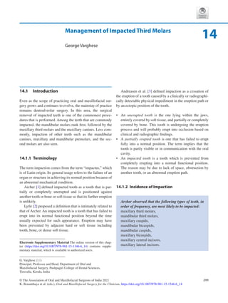 299
© The Association of Oral and Maxillofacial Surgeons of India 2021
K. Bonanthaya et al. (eds.), Oral and Maxillofacial Surgery for the Clinician, https://doi.org/10.1007/978-981-15-1346-6_14
Management of Impacted Third Molars
George Varghese
14.1	 Introduction
Even as the scope of practicing oral and maxillofacial sur-
gery grows and continues to evolve, the mainstay of practice
remains dentoalveolar surgery. In this area, the surgical
removal of impacted teeth is one of the commonest proce-
dures that is performed. Among the teeth that are commonly
impacted, the mandibular molars rank first, followed by the
maxillary third molars and the maxillary canines. Less com-
monly, impaction of other teeth such as the mandibular
canines, maxillary and mandibular premolars, and the sec-
ond molars are also seen.
14.1.1	 Terminology
The term impaction comes from the term “impactus,” which
is of Latin origin. Its general usage refers to the failure of an
organ or structure in achieving its normal position because of
an abnormal mechanical condition.
Archer [1] defined impacted tooth as a tooth that is par-
tially or completely unerupted and is positioned against
another tooth or bone or soft tissue so that its further eruption
is unlikely.
Lytle [2] proposed a definition that is intimately related to
that of Archer. An impacted tooth is a tooth that has failed to
erupt into its normal functional position beyond the time
usually expected for such appearance. Eruption may have
been prevented by adjacent hard or soft tissue including
tooth, bone, or dense soft tissue.
Andreasen et al. [3] defined impaction as a cessation of
the eruption of a tooth caused by a clinically or radiographi-
cally detectable physical impediment in the eruption path or
by an ectopic position of the tooth.
•	 An unerupted tooth is the one lying within the jaws,
entirely covered by soft tissue, and partially or completely
covered by bone. This tooth is undergoing the eruption
process and will probably erupt into occlusion based on
clinical and radiographic findings.
•	 A partially erupted tooth is one that has failed to erupt
fully into a normal position. The term implies that the
tooth is partly visible or in communication with the oral
cavity.
•	 An impacted tooth is a tooth which is prevented from
completely erupting into a normal functional position.
The reason may be due to lack of space, obstruction by
another tooth, or an abnormal eruption path.
14.1.2	 Incidence of Impaction
Archer observed that the following types of teeth, in
order of frequency, are most likely to be impacted:
maxillary third molars,
mandibular third molars,
maxillary cuspids,
mandibular bicuspids,
mandibular cuspids,
maxillary bicuspids,
maxillary central incisors,
maxillary lateral incisors.
14
G. Varghese (*)
Principal, Professor and Head, Department of Oral and
Maxillofacial Surgery, Pushpagiri College of Dental Sciences,
Tiruvalla, Kerala, India
Electronic Supplementary Material The online version of this chap-
ter (https://doi.org/10.1007/978-981-15-1346-6_14) contains supple-
mentary material, which is available to authorized users.
 