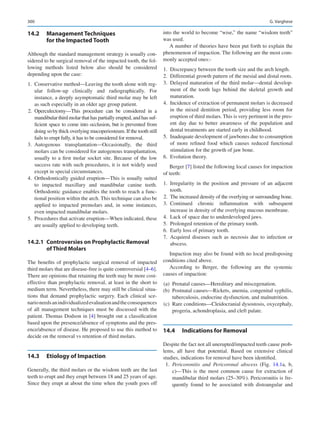 300
14.2	 Management Techniques
for the Impacted Tooth
Although the standard management strategy is usually con-
sidered to be surgical removal of the impacted tooth, the fol-
lowing methods listed below also should be considered
depending upon the case:
	
1.	 Conservative method—Leaving the tooth alone with reg-
ular follow-up clinically and radiographically. For
instance, a deeply asymptomatic third molar may be left
as such especially in an older age group patient.
	
2.	Operculectomy—This procedure can be considered in a
mandibular third molar that has partially erupted, and has suf-
ficient space to come into occlusion, but is prevented from
doing so by thick overlying mucoperiosteum. If the tooth still
fails to erupt fully, it has to be considered for removal.
	
3.	
Autogenous transplantation—Occasionally, the third
molars can be considered for autogenous transplantation,
usually to a first molar socket site. Because of the low
success rate with such procedures, it is not widely used
except in special circumstances.
	
4.	 Orthodontically guided eruption—This is usually suited
to impacted maxillary and mandibular canine teeth.
Orthodontic guidance enables the tooth to reach a func-
tional position within the arch. This technique can also be
applied to impacted premolars and, in some instances,
even impacted mandibular molars.
	5.	 Procedures that activate eruption—When indicated, these
are usually applied to developing teeth.
14.2.1	 
Controversies on Prophylactic Removal
of Third Molars
The benefits of prophylactic surgical removal of impacted
third molars that are disease-free is quite controversial [4–6].
There are opinions that retaining the teeth may be more cost-
effective than prophylactic removal, at least in the short to
medium term. Nevertheless, there may still be clinical situa-
tions that demand prophylactic surgery. Each clinical sce-
narioneedsanindividualizedevaluationandtheconsequences
of all management techniques must be discussed with the
patient. Thomas Dodson in [4] brought out a classification
based upon the presence/absence of symptoms and the pres-
ence/absence of disease. He proposed to use this method to
decide on the removal vs retention of third molars.
14.3	 Etiology of Impaction
Generally, the third molars or the wisdom teeth are the last
teeth to erupt and they erupt between 18 and 25 years of age.
Since they erupt at about the time when the youth goes off
into the world to become “wise,” the name “wisdom teeth”
was used.
A number of theories have been put forth to explain the
phenomenon of impaction. The following are the most com-
monly accepted ones:-
	
1.	 Discrepancy between the tooth size and the arch length.
	
2.	 Differential growth pattern of the mesial and distal roots.
	
3.	 Delayed maturation of the third molar—dental develop-
ment of the tooth lags behind the skeletal growth and
maturation.
	4.	 Incidence of extraction of permanent molars is decreased
in the mixed dentition period, providing less room for
eruption of third molars. This is very pertinent in the pres-
ent day due to better awareness of the population and
dental treatments are started early in childhood.
	5.	 Inadequate development of jawbones due to consumption
of more refined food which causes reduced functional
stimulation for the growth of jaw bone.
	6.	 Evolution theory.
Berger [7] listed the following local causes for impaction
of teeth:
	
1.	Irregularity in the position and pressure of an adjacent
tooth.
	2.	 The increased density of the overlying or surrounding bone.
	
3.	
Continued chronic inflammation with subsequent
increase in density of the overlying mucous membrane.
	
4.	 Lack of space due to underdeveloped jaws.
	
5.	 Prolonged retention of the primary tooth.
	
6.	 Early loss of primary tooth.
	
7.	Acquired diseases such as necrosis due to infection or
abscess.
Impaction may also be found with no local predisposing
conditions cited above.
According to Berger, the following are the systemic
causes of impaction:
	(a)	 Prenatal causes—Hereditary and miscegenation.
	
(b)	 Postnatal causes—Rickets, anemia, congenital syphilis,
tuberculosis, endocrine dysfunction, and malnutrition.
	(c)	 Rare conditions—Cleidocranial dysostosis, oxycephaly,
progeria, achondroplasia, and cleft palate.
14.4	 Indications for Removal
Despite the fact not all unerupted/impacted teeth cause prob-
lems, all have that potential. Based on extensive clinical
studies, indications for removal have been identified.
	1.	Pericoronitis and Pericoronal abscess (Fig.  14.1a, b,
c)—This is the most common cause for extraction of
mandibular third molars (25–30%). Pericoronitis is fre-
quently found to be associated with distoangular and
G. Varghese
 