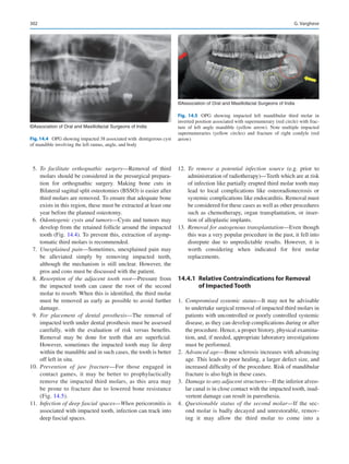 302
	5.	To facilitate orthognathic surgery—Removal of third
molars should be considered in the presurgical prepara-
tion for orthognathic surgery. Making bone cuts in
Bilateral sagittal split osteotomies (BSSO) is easier after
third molars are removed. To ensure that adequate bone
exists in this region, these must be extracted at least one
year before the planned osteotomy.
	6.	Odontogenic cysts and tumors—Cysts and tumors may
develop from the retained follicle around the impacted
tooth (Fig. 14.4). To prevent this, extraction of asymp-
tomatic third molars is recommended.
	7.	Unexplained pain—Sometimes, unexplained pain may
be alleviated simply by removing impacted teeth,
although the mechanism is still unclear. However, the
pros and cons must be discussed with the patient.
	8.	Resorption of the adjacent tooth root—Pressure from
the impacted tooth can cause the root of the second
molar to resorb. When this is identified, the third molar
must be removed as early as possible to avoid further
damage.
	9.	For placement of dental prosthesis—The removal of
impacted teeth under dental prosthesis must be assessed
carefully, with the evaluation of risk versus benefits.
Removal may be done for teeth that are superficial.
However, sometimes the impacted tooth may lie deep
within the mandible and in such cases, the tooth is better
off left in situ.
	10.	 Prevention of jaw fracture—For those engaged in
contact games, it may be better to prophylactically
remove the impacted third molars, as this area may
be prone to fracture due to lowered bone resistance
(Fig. 14.5).
	11.	 Infection of deep fascial spaces—When pericoronitis is
associated with impacted tooth, infection can track into
deep fascial spaces.
	12.	 To remove a potential infection source (e.g. prior to
administration of radiotherapy)—Teeth which are at risk
of infection like partially erupted third molar tooth may
lead to local complications like osteoradionecrosis or
systemic complications like endocarditis. Removal must
be considered for these cases as well as other procedures
such as chemotherapy, organ transplantation, or inser-
tion of alloplastic implants.
	13.	 Removal for autogenous transplantation—Even though
this was a very popular procedure in the past, it fell into
disrepute due to unpredictable results. However, it is
worth considering when indicated for first molar
replacements.
14.4.1	 
Relative Contraindications for Removal
of Impacted Tooth
	1.	 Compromised systemic status—It may not be advisable
to undertake surgical removal of impacted third molars in
patients with uncontrolled or poorly controlled systemic
disease, as they can develop complications during or after
the procedure. Hence, a proper history, physical examina-
tion, and, if needed, appropriate laboratory investigations
must be performed.
	2.	 Advanced age—Bone sclerosis increases with advancing
age. This leads to poor healing, a larger defect size, and
increased difficulty of the procedure. Risk of mandibular
fracture is also high in these cases.
	3.	 Damage to any adjacent structures—If the inferior alveo-
lar canal is in close contact with the impacted tooth, inad-
vertent damage can result in paresthesia.
	4.	 Questionable status of the second molar—If the sec-
ond molar is badly decayed and unrestorable, remov-
ing it may allow the third molar to come into a
©Association of Oral and Maxillofacial Surgeons of India
Fig. 14.4  OPG showing impacted 38 associated with dentigerous cyst
of mandible involving the left ramus, angle, and body
©Association of Oral and Maxillofacial Surgeons of India
Fig. 14.5  OPG showing impacted left mandibular third molar in
inverted position associated with supernumerary (red circle) with frac-
ture of left angle mandible (yellow arrow). Note multiple impacted
supernumeraries (yellow circles) and fracture of right condyle (red
arrow)
G. Varghese
 