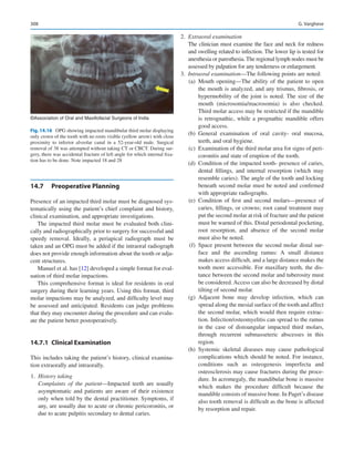 308
14.7	 Preoperative Planning
Presence of an impacted third molar must be diagnosed sys-
tematically using the patient’s chief complaint and history,
clinical examination, and appropriate investigations.
The impacted third molar must be evaluated both clini-
cally and radiographically prior to surgery for successful and
speedy removal. Ideally, a periapical radiograph must be
taken and an OPG must be added if the intraoral radiograph
does not provide enough information about the tooth or adja-
cent structures.
Manuel et al. has [12] developed a simple format for eval-
uation of third molar impactions.
This comprehensive format is ideal for residents in oral
surgery during their learning years. Using this format, third
molar impactions may be analyzed, and difficulty level may
be assessed and anticipated. Residents can judge problems
that they may encounter during the procedure and can evalu-
ate the patient better postoperatively.
14.7.1	 Clinical Examination
This includes taking the patient’s history, clinical examina-
tion extraorally and intraorally.
	1.	 History taking
Complaints of the patient—Impacted teeth are usually
asymptomatic and patients are aware of their existence
only when told by the dental practitioner. Symptoms, if
any, are usually due to acute or chronic pericoronitis, or
due to acute pulpitis secondary to dental caries.
	2.	 Extraoral examination
The clinician must examine the face and neck for redness
and swelling related to infection. The lower lip is tested for
anesthesia or paresthesia. The regional lymph nodes must be
assessed by palpation for any tenderness or enlargement.
	3.	 Intraoral examination—The following points are noted:
	 (a)	Mouth opening—The ability of the patient to open
the mouth is analyzed, and any trismus, fibrosis, or
hypermobility of the joint is noted. The size of the
mouth (microsomia/macrosomia) is also checked.
Third molar access may be restricted if the mandible
is retrognathic, while a prognathic mandible offers
good access.
	 (b)	General examination of oral cavity- oral mucosa,
teeth, and oral hygiene.
	 (c)	 Examination of the third molar area for signs of peri-
coronitis and state of eruption of the tooth.
	 (d)	 Condition of the impacted tooth- presence of caries,
dental fillings, and internal resorption (which may
resemble caries). The angle of the tooth and locking
beneath second molar must be noted and confirmed
with appropriate radiographs.
	 (e)	Condition of first and second molars—presence of
caries, fillings, or crowns; root canal treatment may
put the second molar at risk of fracture and the patient
must be warned of this. Distal periodontal pocketing,
root resorption, and absence of the second molar
must also be noted.
	 (f)	Space present between the second molar distal sur-
face and the ascending ramus: A small distance
makes access difficult, and a large distance makes the
tooth more accessible. For maxillary teeth, the dis-
tance between the second molar and tuberosity must
be considered. Access can also be decreased by distal
tilting of second molar.
	 (g)	Adjacent bone may develop infection, which can
spread along the mesial surface of the tooth and affect
the second molar, which would then require extrac-
tion. Infection/osteomyelitis can spread to the ramus
in the case of distoangular impacted third molars,
through recurrent submasseteric abscesses in this
region.
	 (h)	Systemic skeletal diseases may cause pathological
complications which should be noted. For instance,
conditions such as osteogenesis imperfecta and
osteosclerosis may cause fractures during the proce-
dure. In acromegaly, the mandibular bone is massive
which makes the procedure difficult because the
mandible consists of massive bone. In Paget’s disease
also tooth removal is difficult as the bone is affected
by resorption and repair.
©Association of Oral and Maxillofacial Surgeons of India
Fig. 14.16  OPG showing impacted mandibular third molar displaying
only crown of the tooth with no roots visible (yellow arrow) with close
proximity to inferior alveolar canal in a 52-year-old male. Surgical
removal of 38 was attempted without taking CT or CBCT. During sur-
gery, there was accidental fracture of left angle for which internal fixa-
tion has to be done. Note impacted 18 and 28
G. Varghese
 