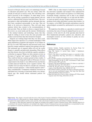 7
focused on lifestyle choices and is not unabatingly focused
on education and patient care. The new trainee values life
outside of work just as much as work. This will bring a new
kind of diversity to the workplace. To make things worse,
they will be treating a generation of aging patients who are
used to a different kind of doctor from their times. The aver-
age patient is older and healthier and has demands that may
have been considered unreasonable at one time. They are
likely to be tech-savvy themselves. They will seek many
opinions before they commit to the recommendations of
their provider. They are likely to choose a surgeon based on
the reviews on social media and the internet. Globalization
of the medical industry and technology means that they
might be willing to travel to have the same procedure and
product used elsewhere than their hometown hospital.
Surgeons are working longer than they ever did as well.
What impact does that have in a crowded marketplace? Will
aging populations of patients and surgeons see an impact on
the way we work? Will longevity and increased career years
keep the younger ambitious surgeon from getting to the top?
The retirement age of surgeons differs all over the world.
Surgery is mentally and physically demanding. What effects
does that chronic stress have on both the cognitive and physi-
cal decline in surgeons? Bhatt et al. did a narrative review on
the topics of “ageing” and “surgeon” in Medline in 2016 [8].
They could not find any common ground in these studies. A
surgeon who has to hang up his knife at 40 because of severe
carpal tunnel in his hands is very different from one that has
excellent physical health but severe cognitive decline. The
variables were too many for them to consider any consensus
on their research question—“when should surgeons retire?”
They concluded that,” Competence should be assessed at an
individual level, focusing on functional ability over chrono-
logical age; this should inform retirement policies for
surgeons.”
OMS is like no other branch of medicine or dentistry. It
has innovated, expanded, and usurped. It has replicated the
old kingdoms, which created vast expanses as it rolled along.
Eventually though, experience tells us that it can collapse
under its own weight and might. As we look into the future,
we must not ignore our past. Empires end for two reasons…
problems from within and failure to protect their borders. As
for empires, so for OMS. Our mistakes and pettiness must be
acknowledged, accounted for, and learned so as not to repeat
them.
We might have the ability as a specialty to control most of
our destiny, but some of it may be adapted based on our envi-
ronments. At the end of it all, if the specialty takes heed of
three fundamental principles—patient care, education, and
meaningful research, we will continue to justify our exis-
tence in the future.
References
	 1.	Suśruta Samhita. English translation by Kaviraj Kunja Lal
Bhishagratna, Calcutta, 1907, Chapter 16, 152–154.
	 2.	Raju VK.  Suśruta of ancient India. Indian J Ophthalmol.
2003;51:119–22.
	 3.	Paul G. The future of maxillofacial surgery as a specialty of den-
tistry. J Maxillofac Oral Surg. 2017;16(1):1–2. Published online
2017 Jan 16.
	 4.	Revised 2007 regulation of the Dental Council of India, Gazette of
India Extraordinary No DE 22–2007, Government of India, dated
20th November 2007, pp 56–68.
	 5.	Nayak K. Oral and maxillofacial surgery: It’s future as a specialty. J
Maxillofac Oral Surg. 2011;10(4):281–2.
	6.	Laskin M. The past, present, and future of oral and maxillofacial
surgery. J Oral Maxillofac Surg. 2008;66:1037–40.
	 7.	Bryan Bell R. Infinite cornucopia: the future of education and train-
ing in oral and maxillofacial surgery. Oral Surg Oral Med Oral
Pathol Oral Radiol. 2016;121(5):447–9.
	 8.	Bhatt NR, Morris M, O’Neil A, Gillis A, Ridgway PF. When should
surgeons retire? Br J Surg. 2016;103(1):35–42.
Open Access  This chapter is licensed under the terms of the Creative Commons Attribution 4.0 International License (http://creativecommons.
org/licenses/by/4.0/), which permits use, sharing, adaptation, distribution and reproduction in any medium or format, as long as you give appropri-
ate credit to the original author(s) and the source, provide a link to the Creative Commons license and indicate if changes were made.
The images or other third party material in this chapter are included in the chapter's Creative Commons license, unless indicated otherwise in
a credit line to the material. If material is not included in the chapter's Creative Commons license and your intended use is not permitted by statu-
tory regulation or exceeds the permitted use, you will need to obtain permission directly from the copyright holder.
1  Oral and Maxillofacial Surgery in India: How Did We Get Here and Where Are We Going?
 