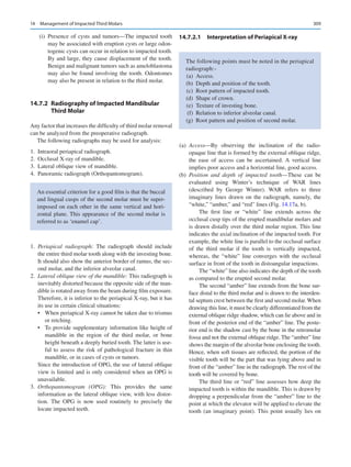 309
	 (i)	Presence of cysts and tumors—The impacted tooth
may be associated with eruption cysts or large odon-
togenic cysts can occur in relation to impacted tooth.
By and large, they cause displacement of the tooth.
Benign and malignant tumors such as ameloblastoma
may also be found involving the tooth. Odontomes
may also be present in relation to the third molar.
14.7.2	 
Radiography of Impacted Mandibular
Third Molar
Any factor that increases the difficulty of third molar removal
can be analyzed from the preoperative radiograph.
The following radiographs may be used for analysis:
	
1.	 Intraoral periapical radiograph.
	
2.	 Occlusal X-ray of mandible.
	
3.	 Lateral oblique view of mandible.
	
4.	 Panoramic radiograph (Orthopantomogram).
	1.	 Periapical radiograph: The radiograph should include
the entire third molar tooth along with the investing bone.
It should also show the anterior border of ramus, the sec-
ond molar, and the inferior alveolar canal.
	2.	 Lateral oblique view of the mandible: This radiograph is
inevitably distorted because the opposite side of the man-
dible is rotated away from the beam during film exposure.
Therefore, it is inferior to the periapical X-ray, but it has
its use in certain clinical situations:
•	 When periapical X-ray cannot be taken due to trismus
or retching.
•	 To provide supplementary information like height of
mandible in the region of the third molar, or bone
height beneath a deeply buried tooth. The latter is use-
ful to assess the risk of pathological fracture in thin
mandible, or in cases of cysts or tumors.
Since the introduction of OPG, the use of lateral oblique
view is limited and is only considered when an OPG is
unavailable.
	3.	 Orthopantomogram (OPG): This provides the same
information as the lateral oblique view, with less distor-
tion. The OPG is now used routinely to precisely the
locate impacted teeth.
14.7.2.1	 
Interpretation of Periapical X-ray
	(a)	 Access—By observing the inclination of the radio-­
opaque line that is formed by the external oblique ridge,
the ease of access can be ascertained. A vertical line
implies poor access and a horizontal line, good access.
	(b)	 Position and depth of impacted tooth—These can be
evaluated using Winter’s technique of WAR lines
(described by George Winter). WAR refers to three
imaginary lines drawn on the radiograph, namely, the
“white,” “amber,” and “red” lines (Fig. 14.17a, b).
The first line or “white” line extends across the
occlusal cusp tips of the erupted mandibular molars and
is drawn distally over the third molar region. This line
indicates the axial inclination of the impacted tooth. For
example, the white line is parallel to the occlusal surface
of the third molar if the tooth is vertically impacted,
whereas, the “white” line converges with the occlusal
surface in front of the tooth in distoangular impactions.
The “white” line also indicates the depth of the tooth
as compared to the erupted second molar.
The second “amber” line extends from the bone sur-
face distal to the third molar and is drawn to the interden-
tal septum crest between the first and second molar. When
drawing this line, it must be clearly differentiated from the
external oblique ridge shadow, which can lie above and in
front of the posterior end of the “amber” line. The poste-
rior end is the shadow cast by the bone in the retromolar
fossa and not the external oblique ridge. The “amber” line
shows the margin of the alveolar bone enclosing the tooth.
Hence, when soft tissues are reflected, the portion of the
visible tooth will be the part that was lying above and in
front of the “amber” line in the radiograph. The rest of the
tooth will be covered by bone.
The third line or “red” line assesses how deep the
impacted tooth is within the mandible. This is drawn by
dropping a perpendicular from the “amber” line to the
point at which the elevator will be applied to elevate the
tooth (an imaginary point). This point usually lies on
An essential criterion for a good film is that the buccal
and lingual cusps of the second molar must be super-
imposed on each other in the same vertical and hori-
zontal plane. This appearance of the second molar is
referred to as ‘enamel cap’.
The following points must be noted in the periapical
radiograph:-
	(a)	 Access.
	
(b)	 Depth and position of the tooth.
	(c)	 Root pattern of impacted tooth.
	
(d)	 Shape of crown.
	(e)	 Texture of investing bone.
	(f)	 Relation to inferior alveolar canal.
	
(g)	 Root pattern and position of second molar.
14  Management of Impacted Third Molars
 